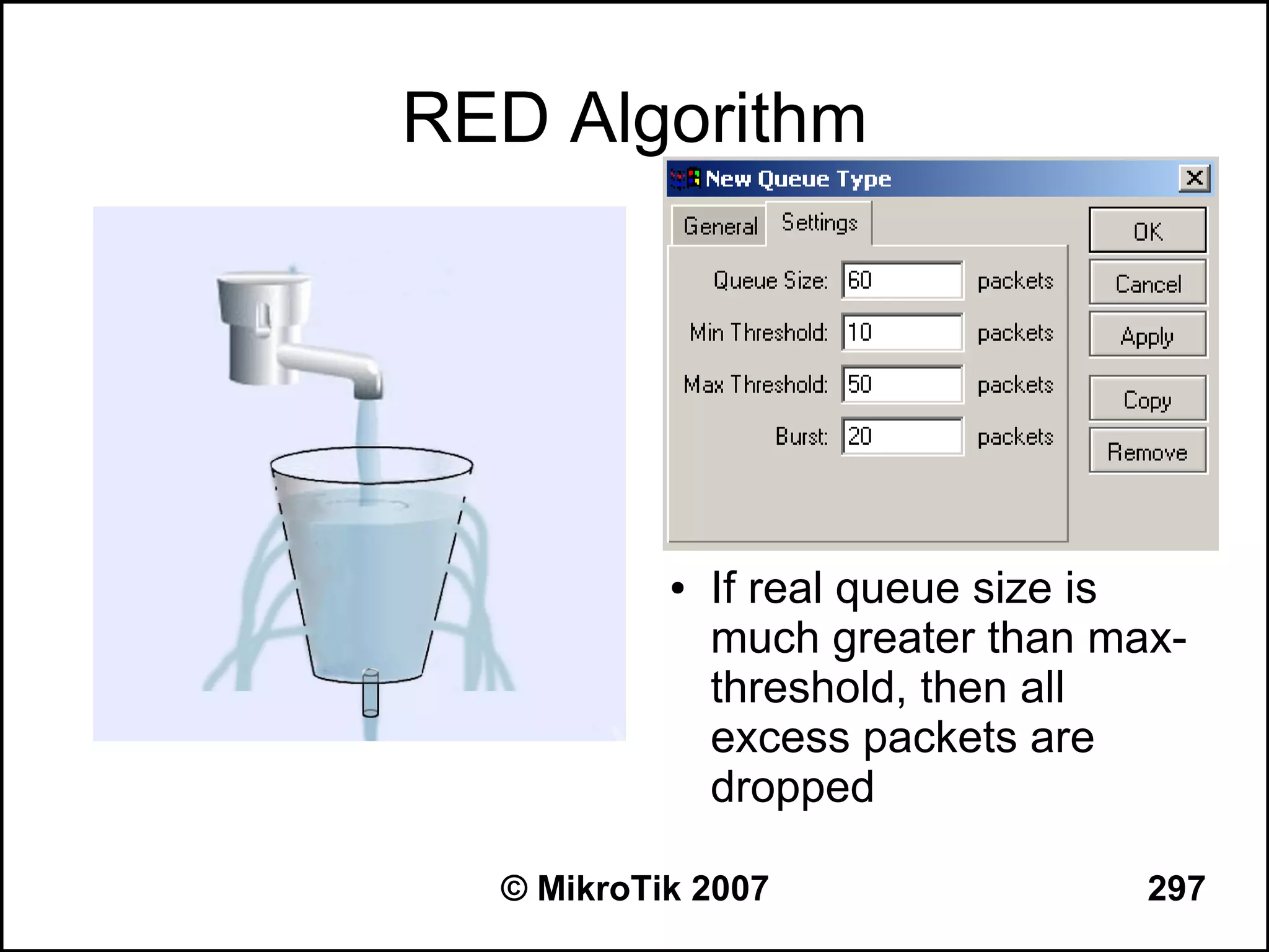 RED Algorithm




           ●   If real queue size is
               much greater than max-
               threshold, then all
               excess packets are
               dropped

  © MikroTik 2007                  297
 