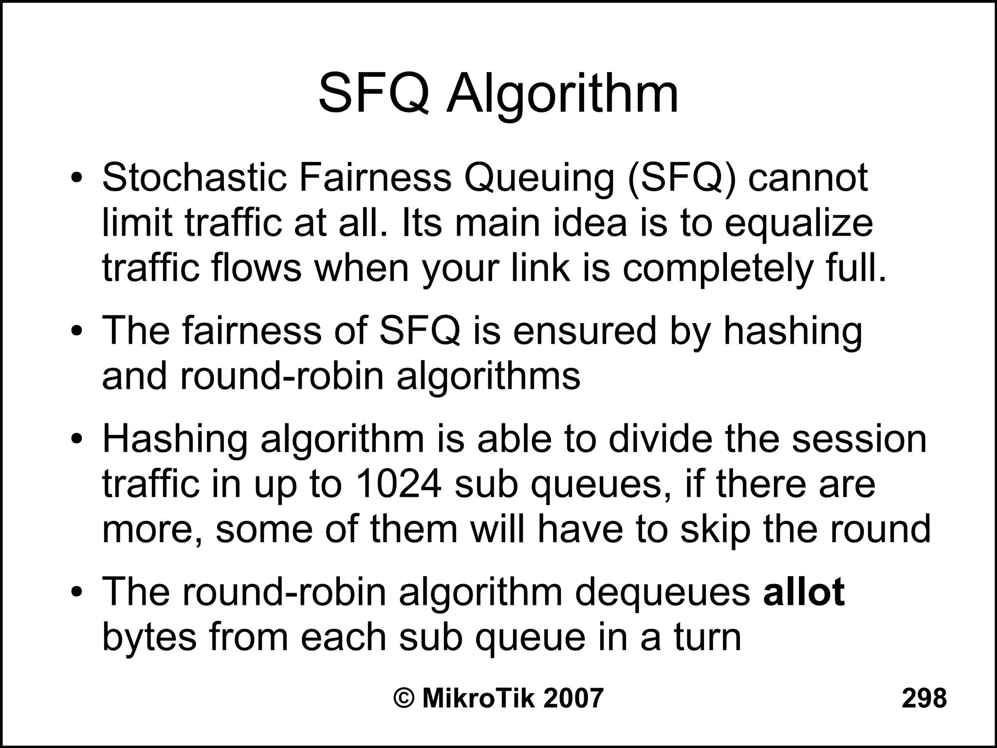 SFQ Algorithm
●   Stochastic Fairness Queuing (SFQ) cannot
    limit traffic at all. Its main idea is to equalize
    traffic flows when your link is completely full.
●   The fairness of SFQ is ensured by hashing
    and round-robin algorithms
●   Hashing algorithm is able to divide the session
    traffic in up to 1024 sub queues, if there are
    more, some of them will have to skip the round
●   The round-robin algorithm dequeues allot
    bytes from each sub queue in a turn
                      © MikroTik 2007                    298
 