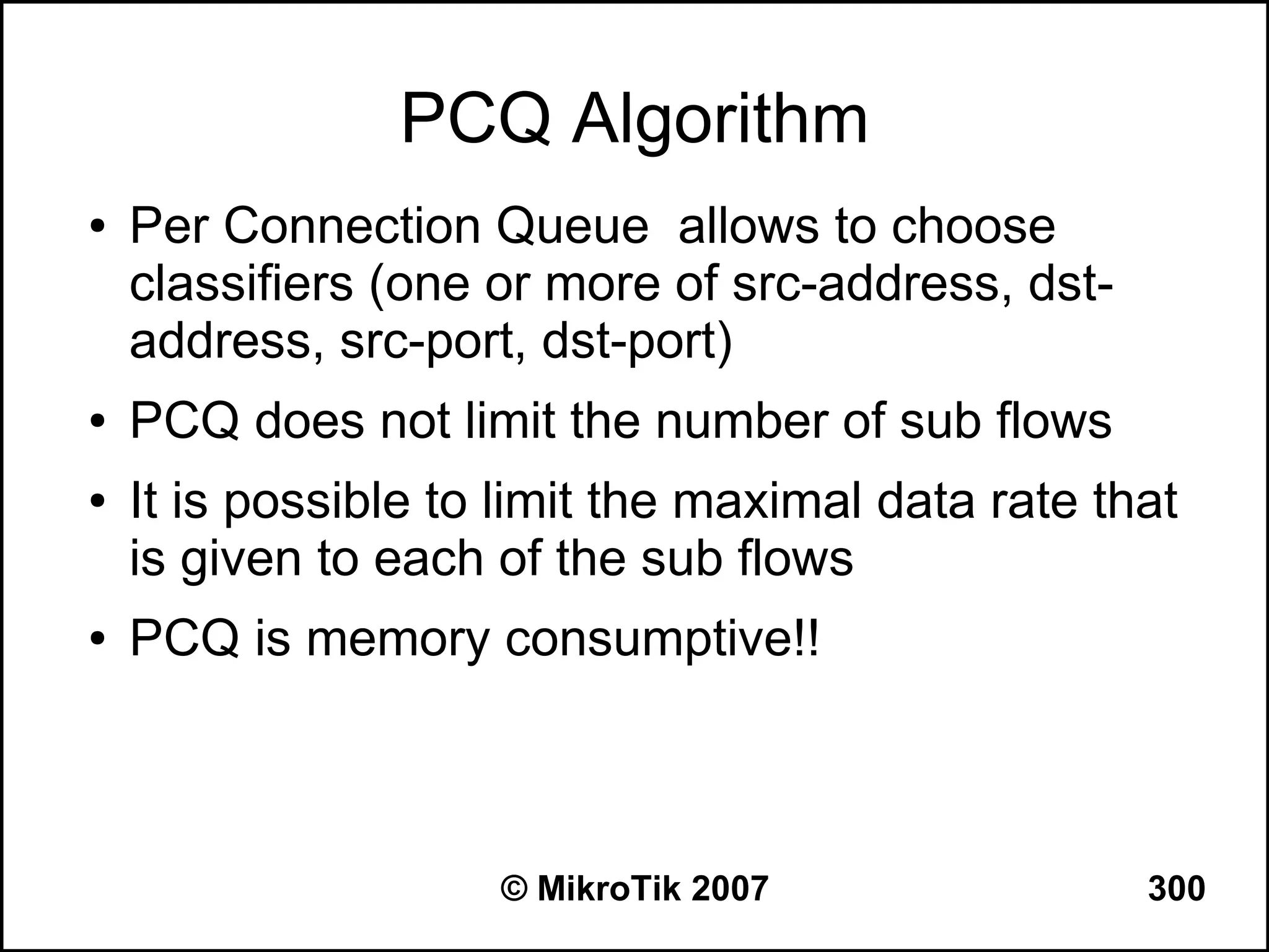 PCQ Algorithm
●   Per Connection Queue allows to choose
    classifiers (one or more of src-address, dst-
    address, src-port, dst-port)
●   PCQ does not limit the number of sub flows
●   It is possible to limit the maximal data rate that
    is given to each of the sub flows
●   PCQ is memory consumptive!!



                     © MikroTik 2007                300
 