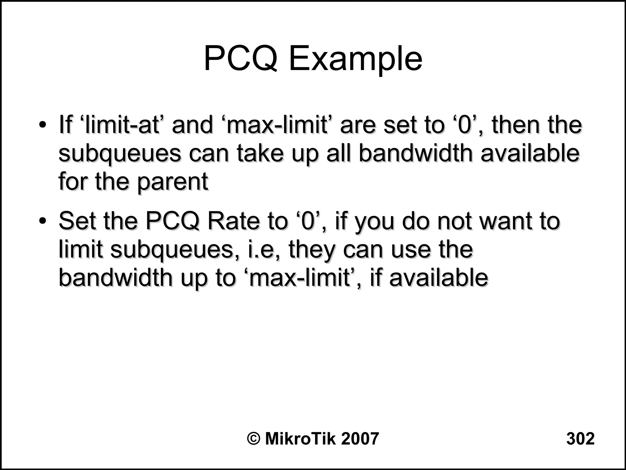 PCQ Example
●   If ‘limit-at’ and ‘max-limit’ are set to ‘0’, then the
    subqueues can take up all bandwidth available
    for the parent
●   Set the PCQ Rate to ‘0’, if you do not want to
    limit subqueues, i.e, they can use the
    bandwidth up to ‘max-limit’, if available




                       © MikroTik 2007                  302
 