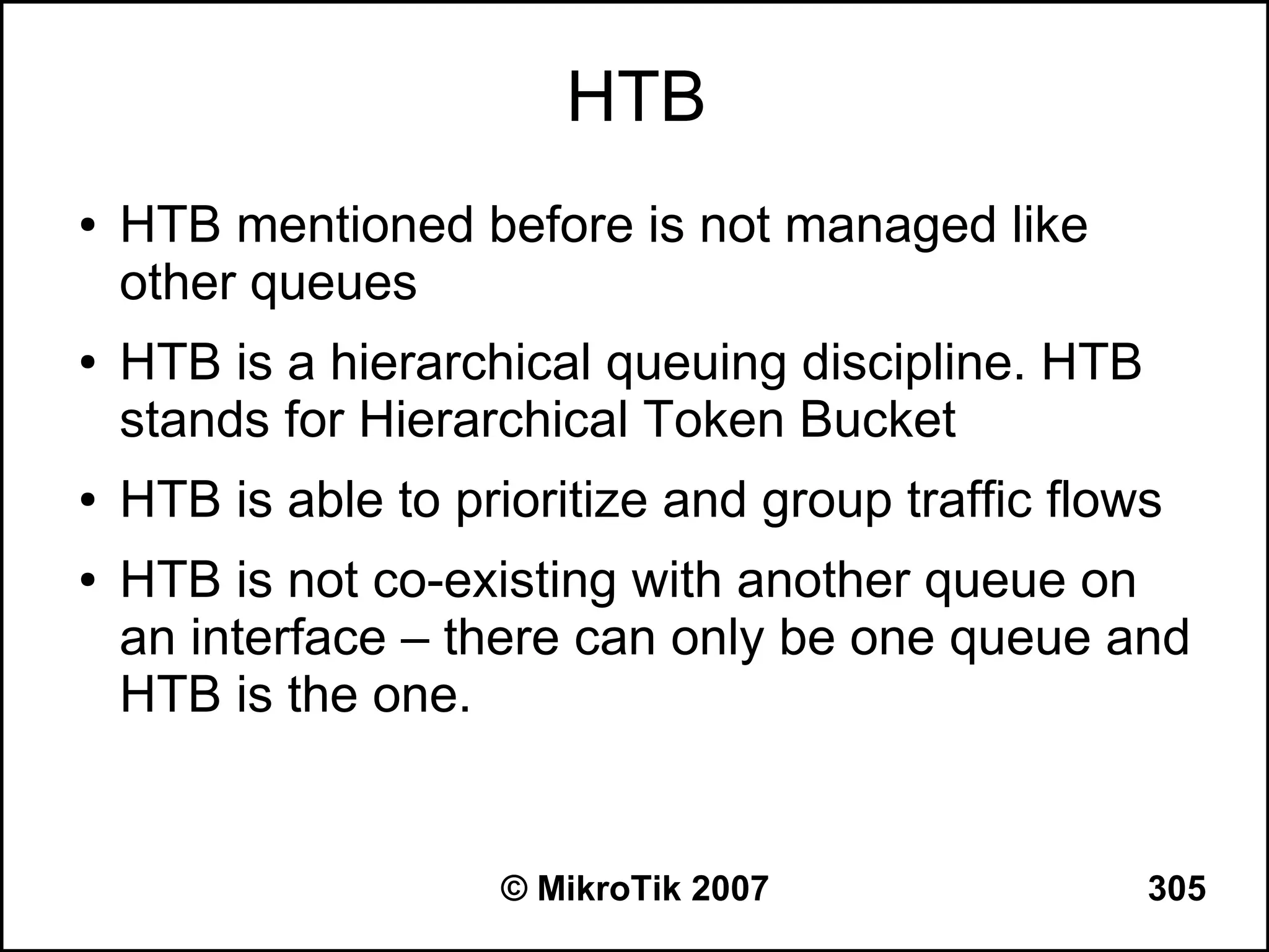 HTB
●   HTB mentioned before is not managed like
    other queues
●   HTB is a hierarchical queuing discipline. HTB
    stands for Hierarchical Token Bucket
●   HTB is able to prioritize and group traffic flows
●   HTB is not co-existing with another queue on
    an interface – there can only be one queue and
    HTB is the one.


                     © MikroTik 2007                305
 