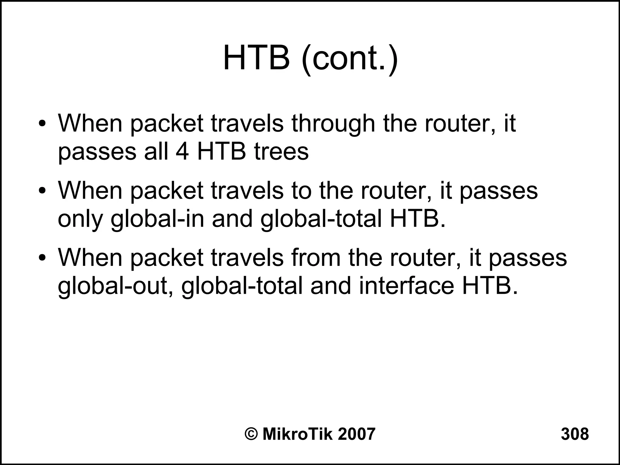 HTB (cont.)
●   When packet travels through the router, it
    passes all 4 HTB trees
●   When packet travels to the router, it passes
    only global-in and global-total HTB.
●   When packet travels from the router, it passes
    global-out, global-total and interface HTB.




                     © MikroTik 2007               308
 