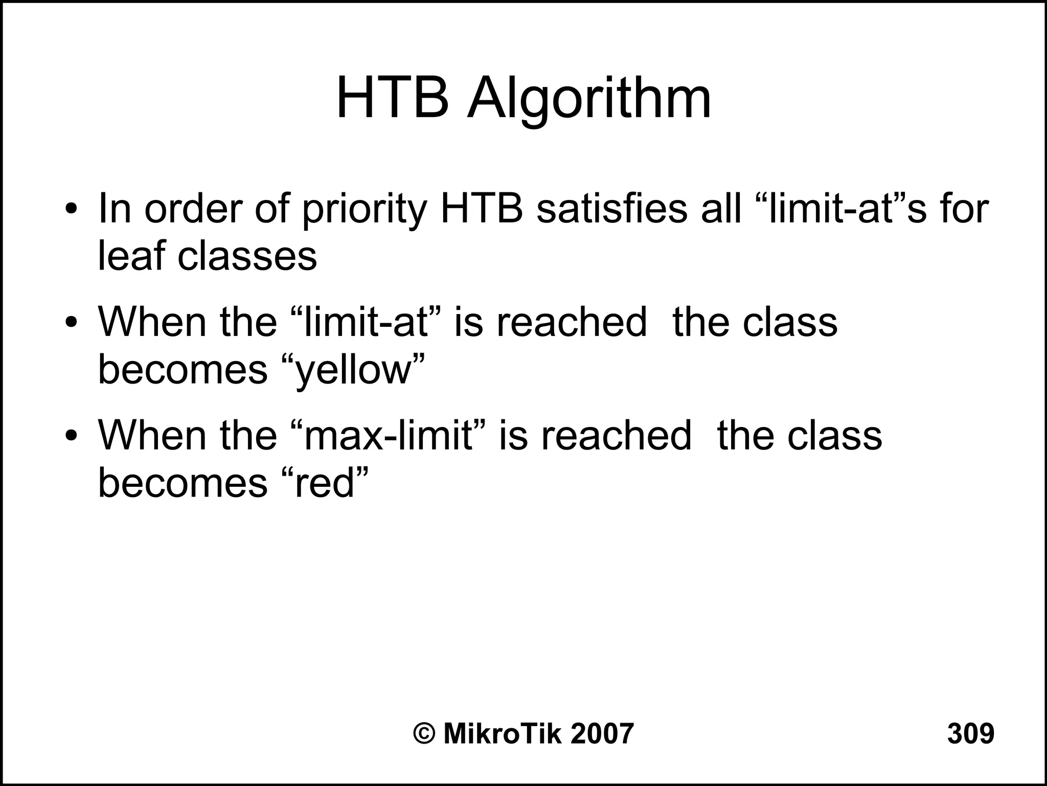 HTB Algorithm
●   In order of priority HTB satisfies all “limit-at”s for
    leaf classes
●   When the “limit-at” is reached the class
    becomes “yellow”
●   When the “max-limit” is reached the class
    becomes “red”




                       © MikroTik 2007                 309
 