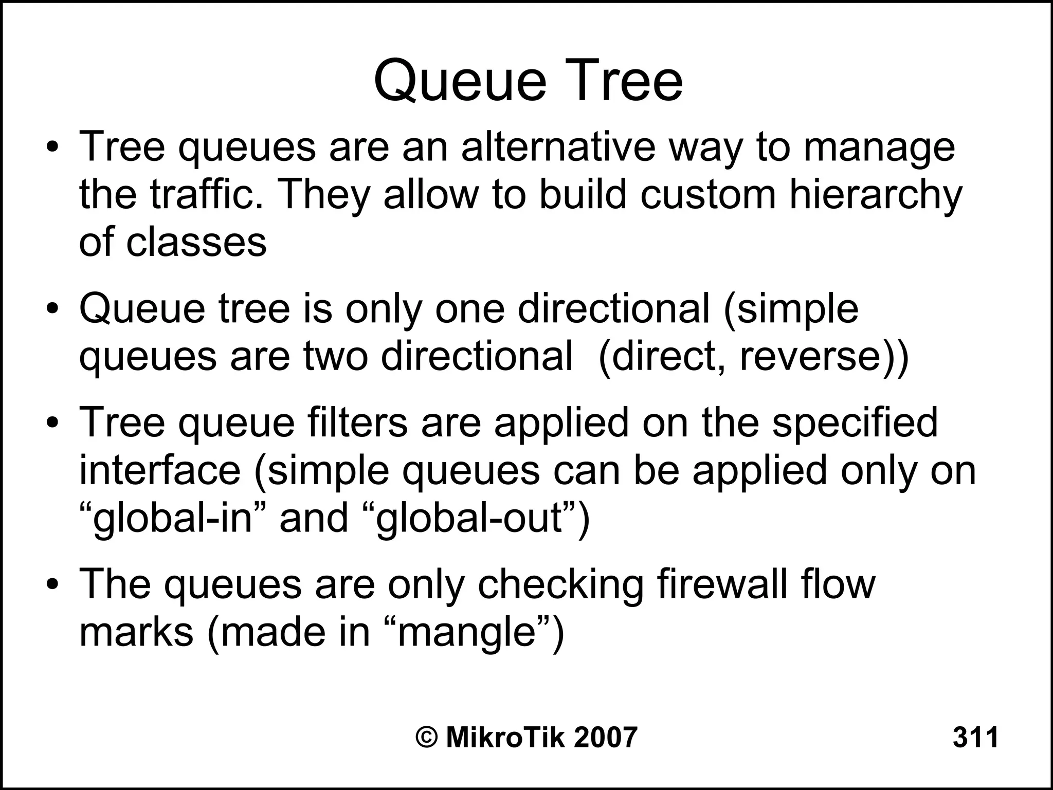 Queue Tree
●   Tree queues are an alternative way to manage
    the traffic. They allow to build custom hierarchy
    of classes
●   Queue tree is only one directional (simple
    queues are two directional (direct, reverse))
●   Tree queue filters are applied on the specified
    interface (simple queues can be applied only on
    “global-in” and “global-out”)
●   The queues are only checking firewall flow
    marks (made in “mangle”)

                      © MikroTik 2007               311
 