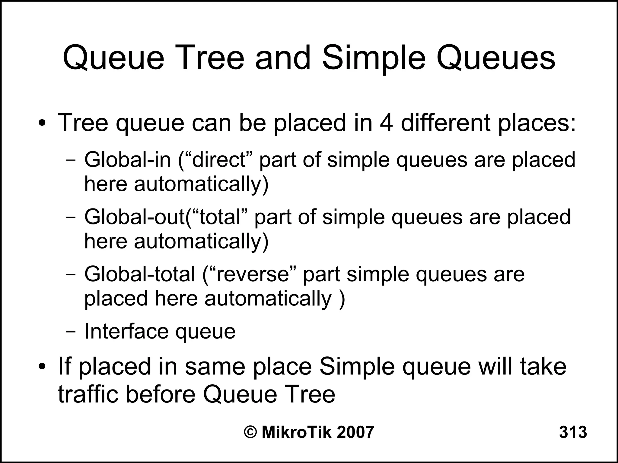 Queue Tree and Simple Queues
●   Tree queue can be placed in 4 different places:
    –   Global-in (“direct” part of simple queues are placed
        here automatically)
    –   Global-out(“total” part of simple queues are placed
        here automatically)
    –   Global-total (“reverse” part simple queues are
        placed here automatically )
    –   Interface queue
●   If placed in same place Simple queue will take
    traffic before Queue Tree
                          © MikroTik 2007                 313
 