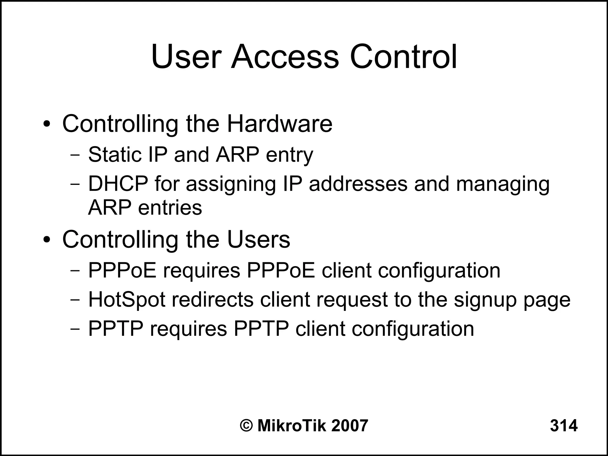 User Access Control
●   Controlling the Hardware
    –   Static IP and ARP entry
    –   DHCP for assigning IP addresses and managing
        ARP entries
●   Controlling the Users
    –   PPPoE requires PPPoE client configuration
    –   HotSpot redirects client request to the signup page
    –   PPTP requires PPTP client configuration



                        © MikroTik 2007                 314
 