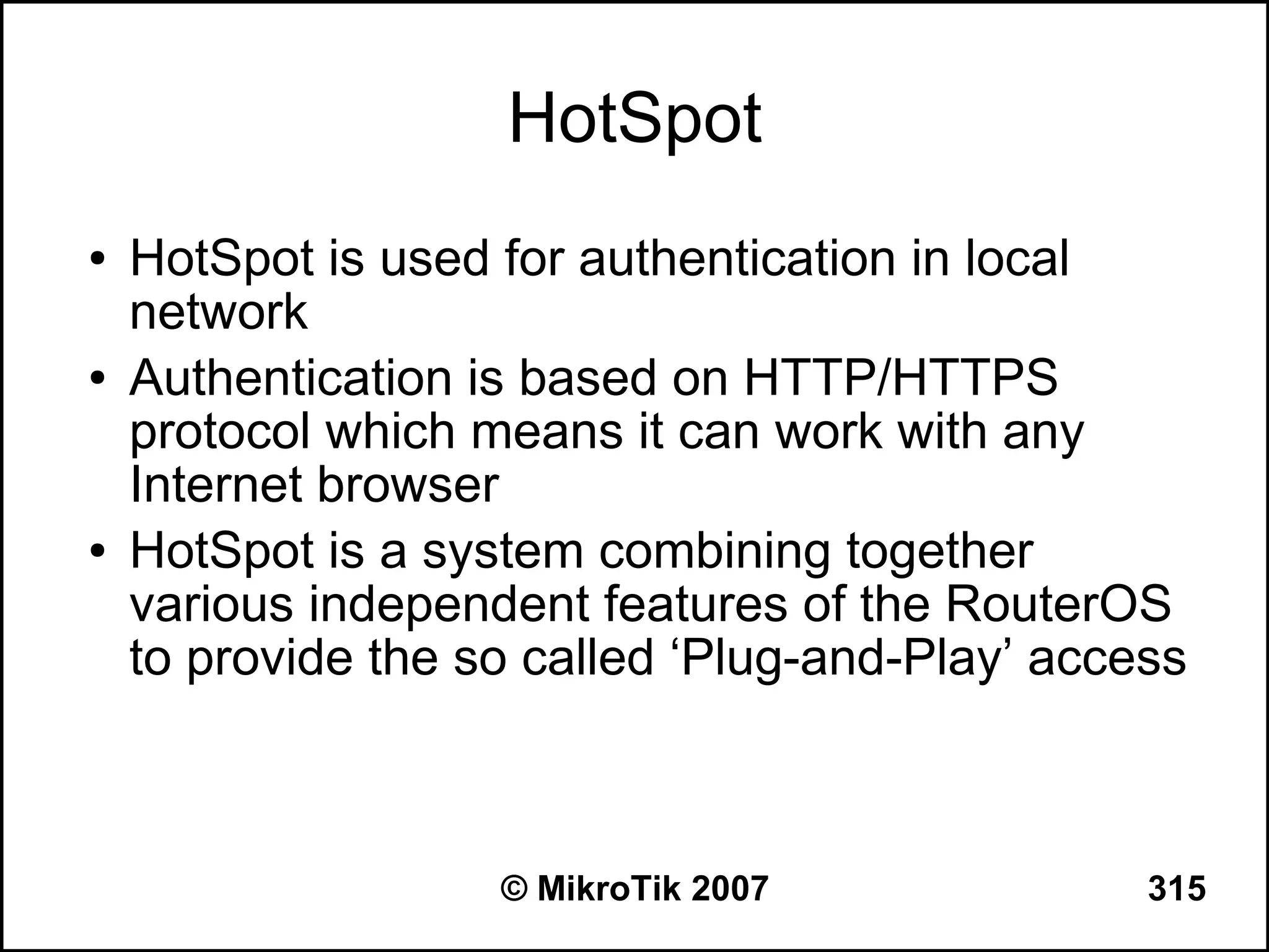 HotSpot
●   HotSpot is used for authentication in local
    network
●   Authentication is based on HTTP/HTTPS
    protocol which means it can work with any
    Internet browser
●   HotSpot is a system combining together
    various independent features of the RouterOS
    to provide the so called ‘Plug-and-Play’ access



                    © MikroTik 2007              315
 