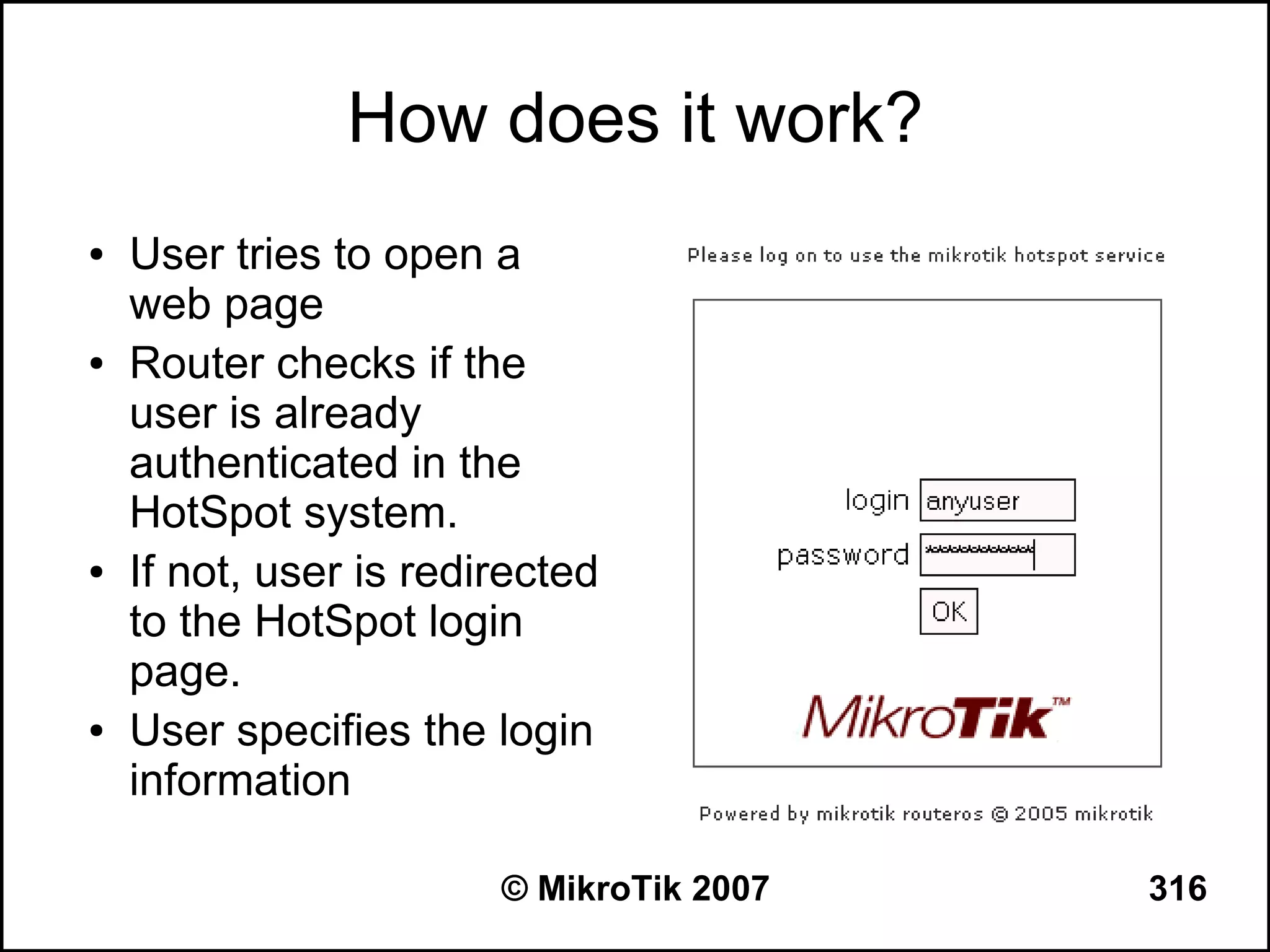 How does it work?
●   User tries to open a
    web page
●   Router checks if the
    user is already
    authenticated in the
    HotSpot system.
●   If not, user is redirected
    to the HotSpot login
    page.
●   User specifies the login
    information

                        © MikroTik 2007   316
 