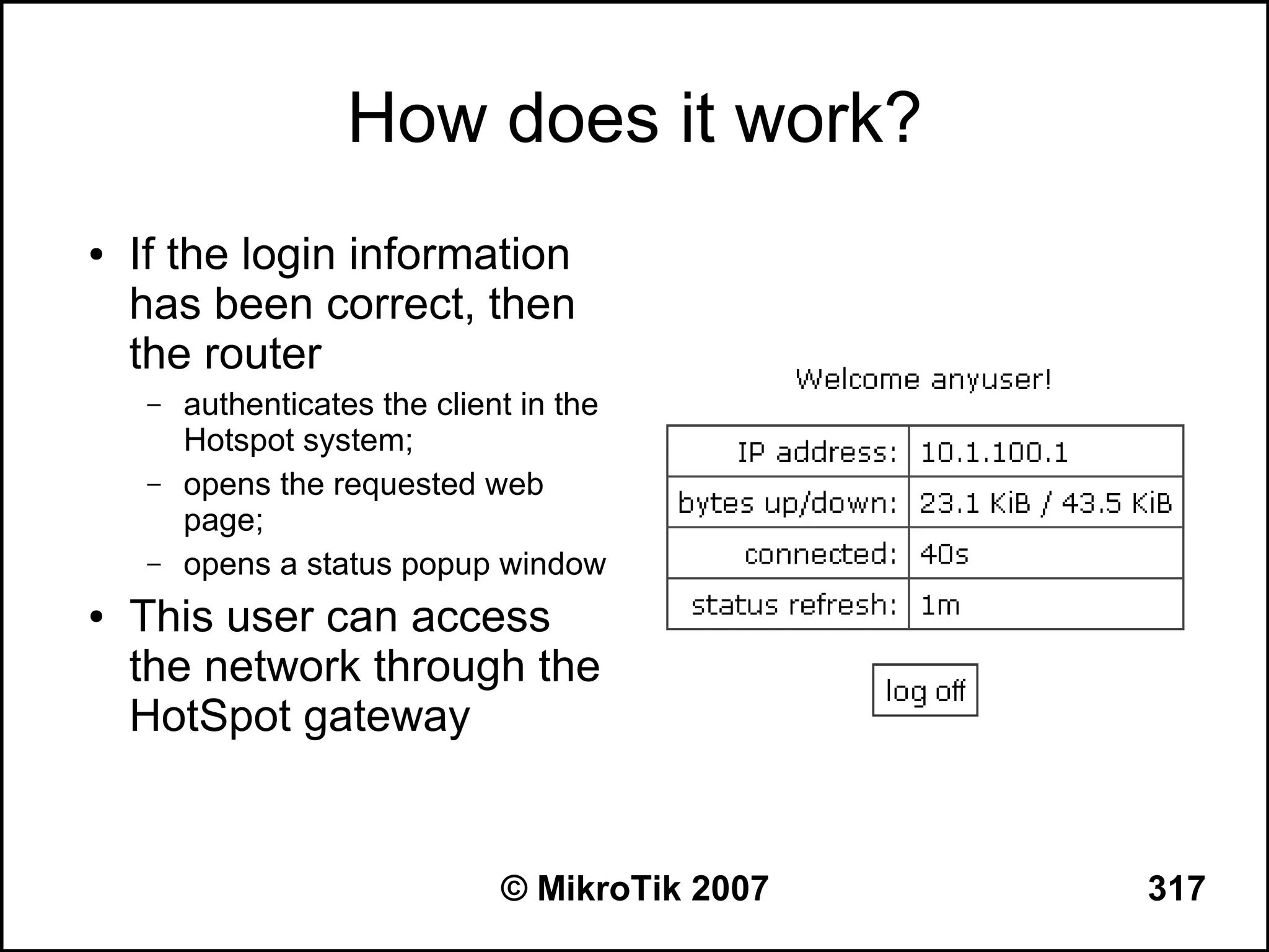 How does it work?
●   If the login information
    has been correct, then
    the router
    –   authenticates the client in the
        Hotspot system;
    –   opens the requested web
        page;
    –   opens a status popup window
●   This user can access
    the network through the
    HotSpot gateway


                               © MikroTik 2007   317
 