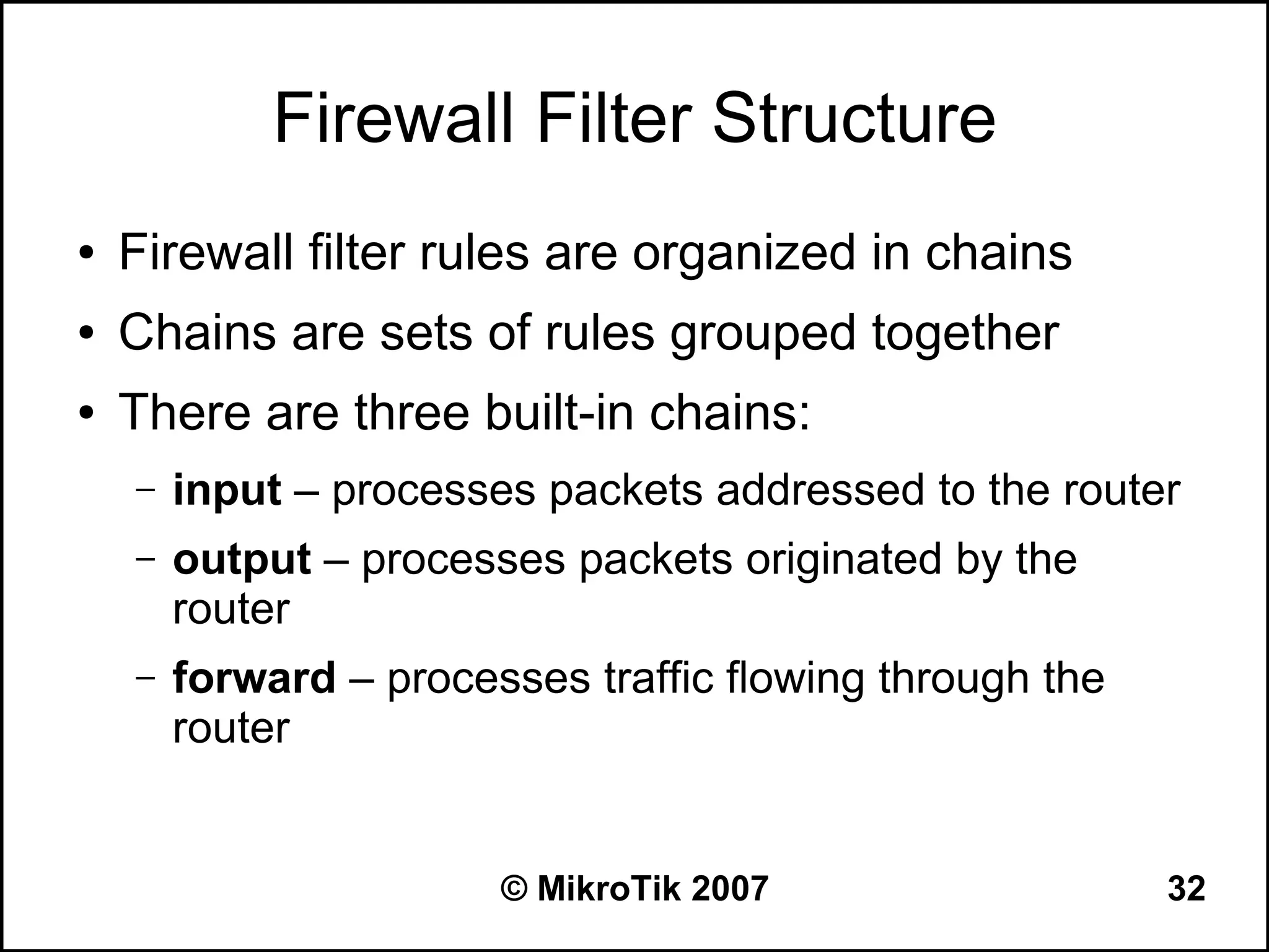 Firewall Filter Structure
●   Firewall filter rules are organized in chains
●   Chains are sets of rules grouped together
●   There are three built-in chains:
    –   input – processes packets addressed to the router
    –   output – processes packets originated by the
        router
    –   forward – processes traffic flowing through the
        router


                        © MikroTik 2007                   32
 