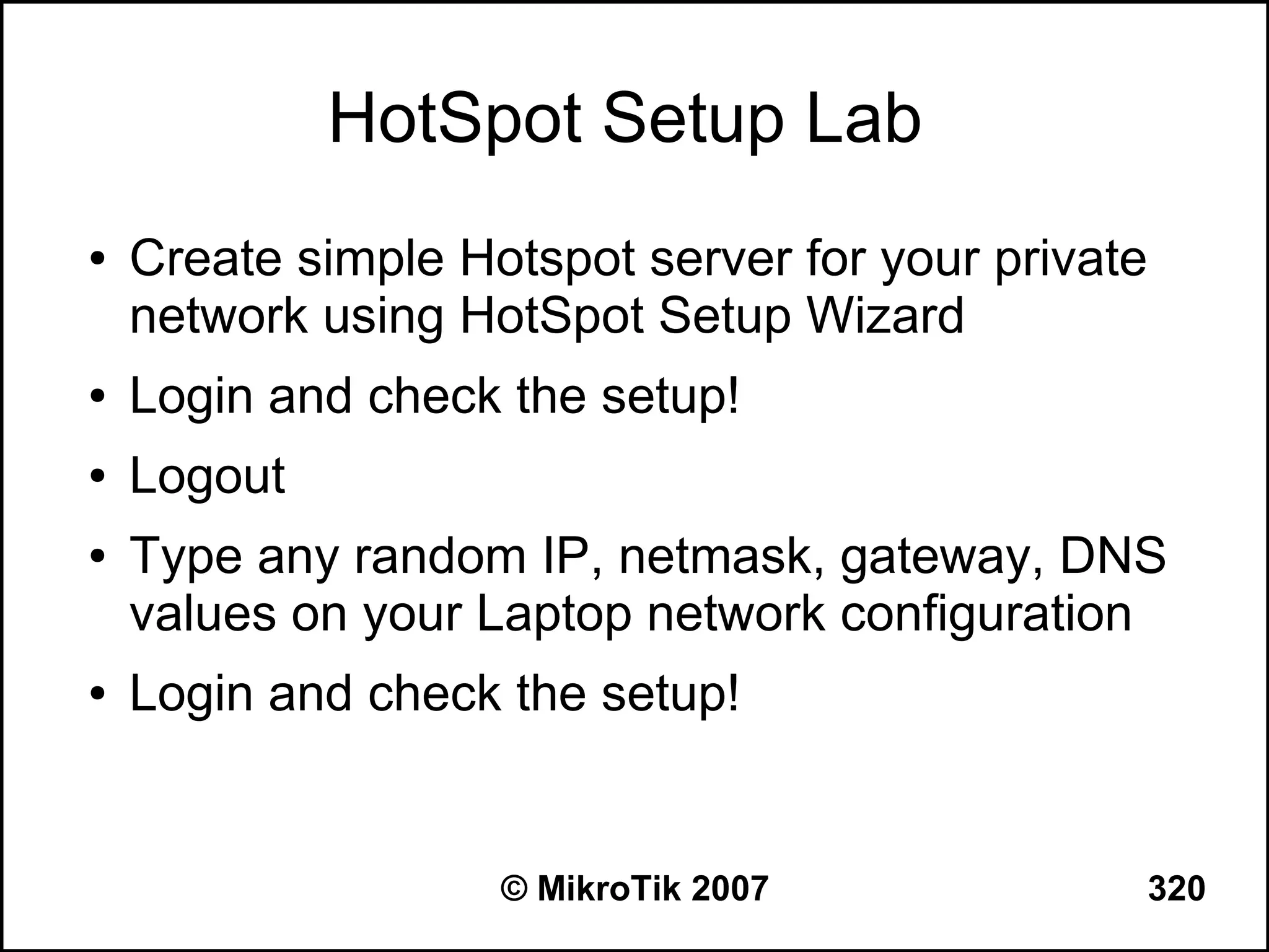 HotSpot Setup Lab
●   Create simple Hotspot server for your private
    network using HotSpot Setup Wizard
●   Login and check the setup!
●   Logout
●   Type any random IP, netmask, gateway, DNS
    values on your Laptop network configuration
●   Login and check the setup!


                    © MikroTik 2007                 320
 