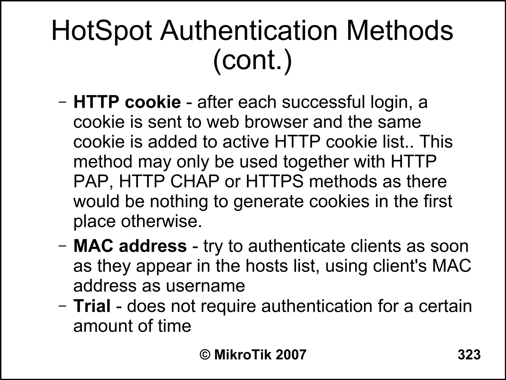 HotSpot Authentication Methods
            (cont.)
–   HTTP cookie - after each successful login, a
    cookie is sent to web browser and the same
    cookie is added to active HTTP cookie list.. This
    method may only be used together with HTTP
    PAP, HTTP CHAP or HTTPS methods as there
    would be nothing to generate cookies in the first
    place otherwise.
–   MAC address - try to authenticate clients as soon
    as they appear in the hosts list, using client's MAC
    address as username
–   Trial - does not require authentication for a certain
    amount of time
                    © MikroTik 2007                    323
 