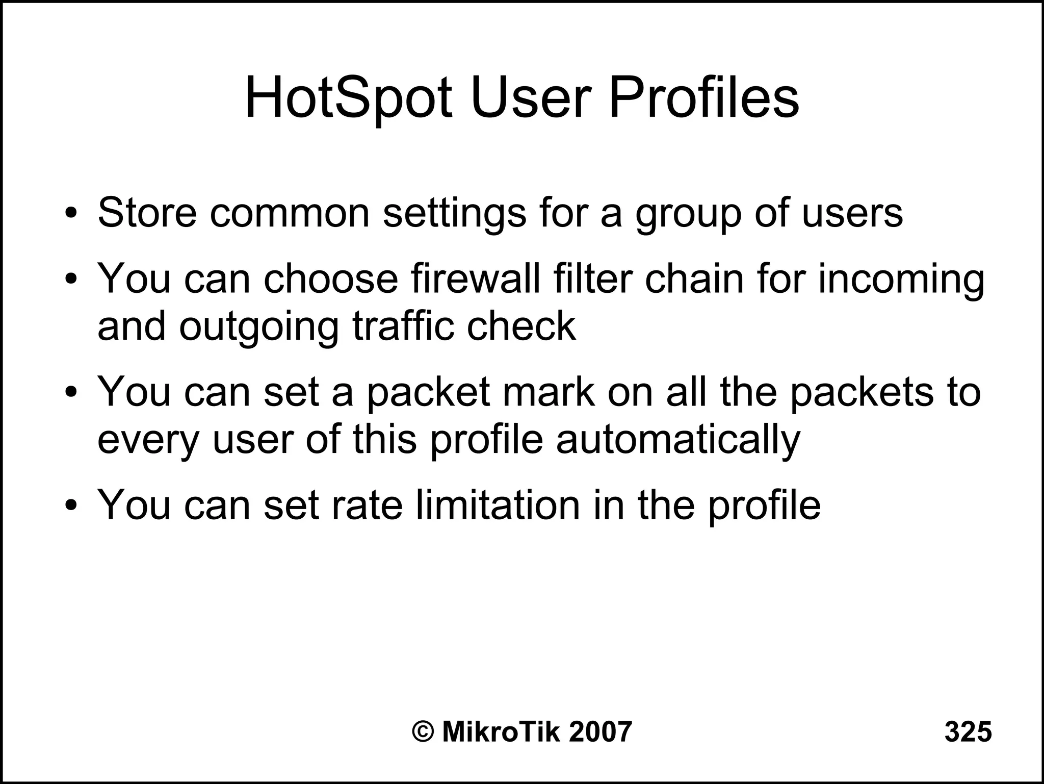 HotSpot User Profiles
●   Store common settings for a group of users
●   You can choose firewall filter chain for incoming
    and outgoing traffic check
●   You can set a packet mark on all the packets to
    every user of this profile automatically
●   You can set rate limitation in the profile




                      © MikroTik 2007             325
 