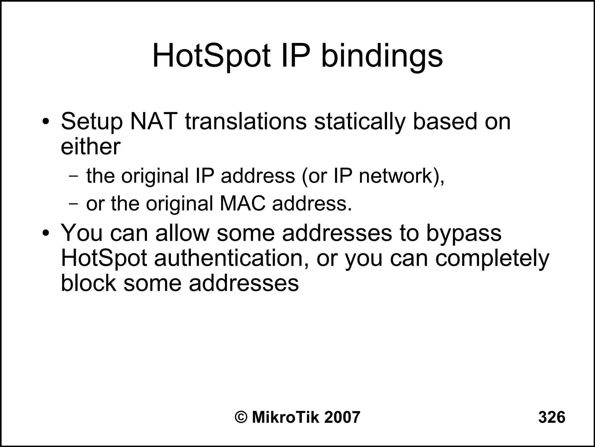 HotSpot IP bindings
●   Setup NAT translations statically based on
    either
    –   the original IP address (or IP network),
    –   or the original MAC address.
●   You can allow some addresses to bypass
    HotSpot authentication, or you can completely
    block some addresses




                        © MikroTik 2007            326
 