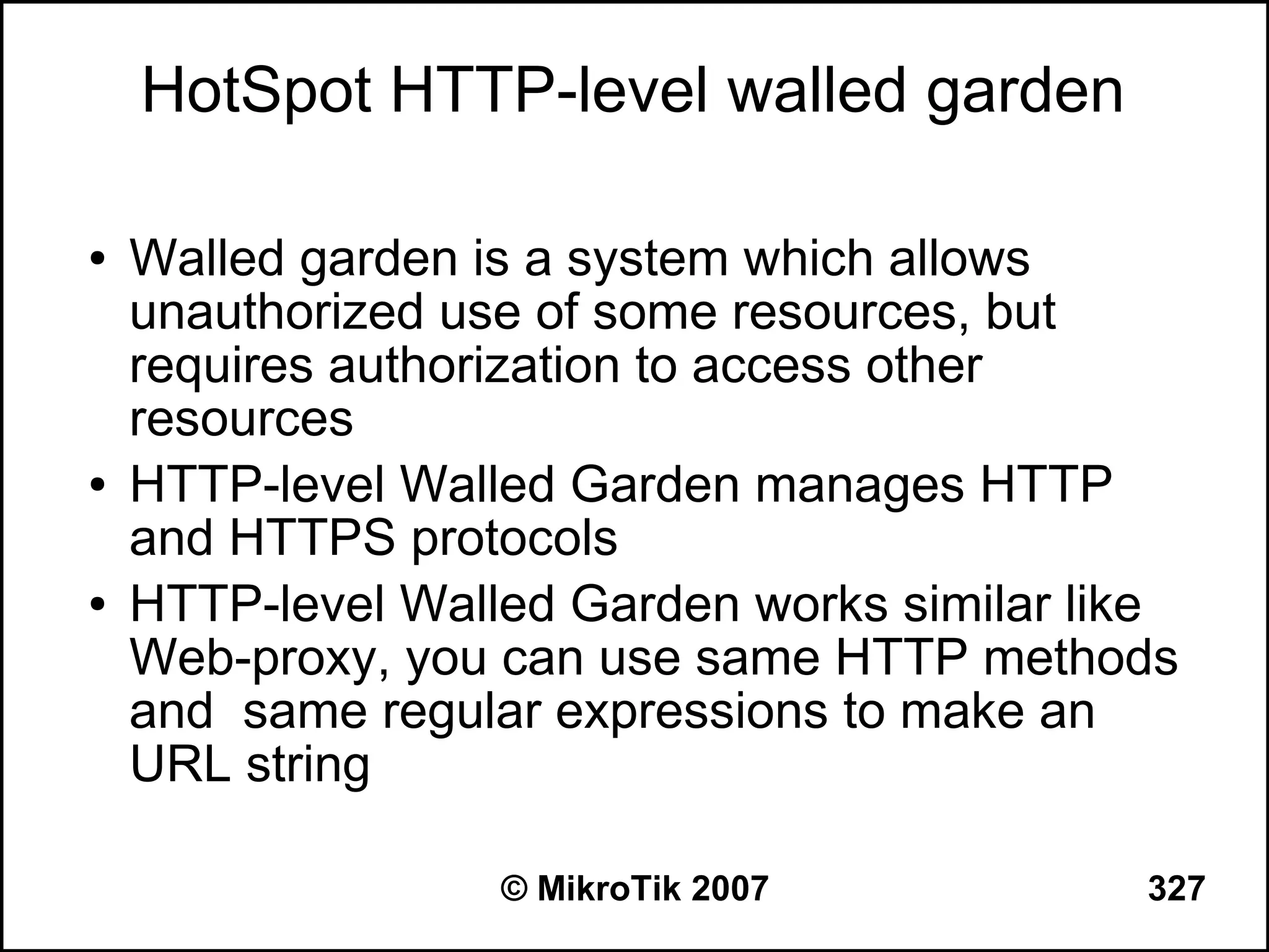 HotSpot HTTP-level walled garden

●   Walled garden is a system which allows
    unauthorized use of some resources, but
    requires authorization to access other
    resources
●   HTTP-level Walled Garden manages HTTP
    and HTTPS protocols
●   HTTP-level Walled Garden works similar like
    Web-proxy, you can use same HTTP methods
    and same regular expressions to make an
    URL string

                   © MikroTik 2007           327
 