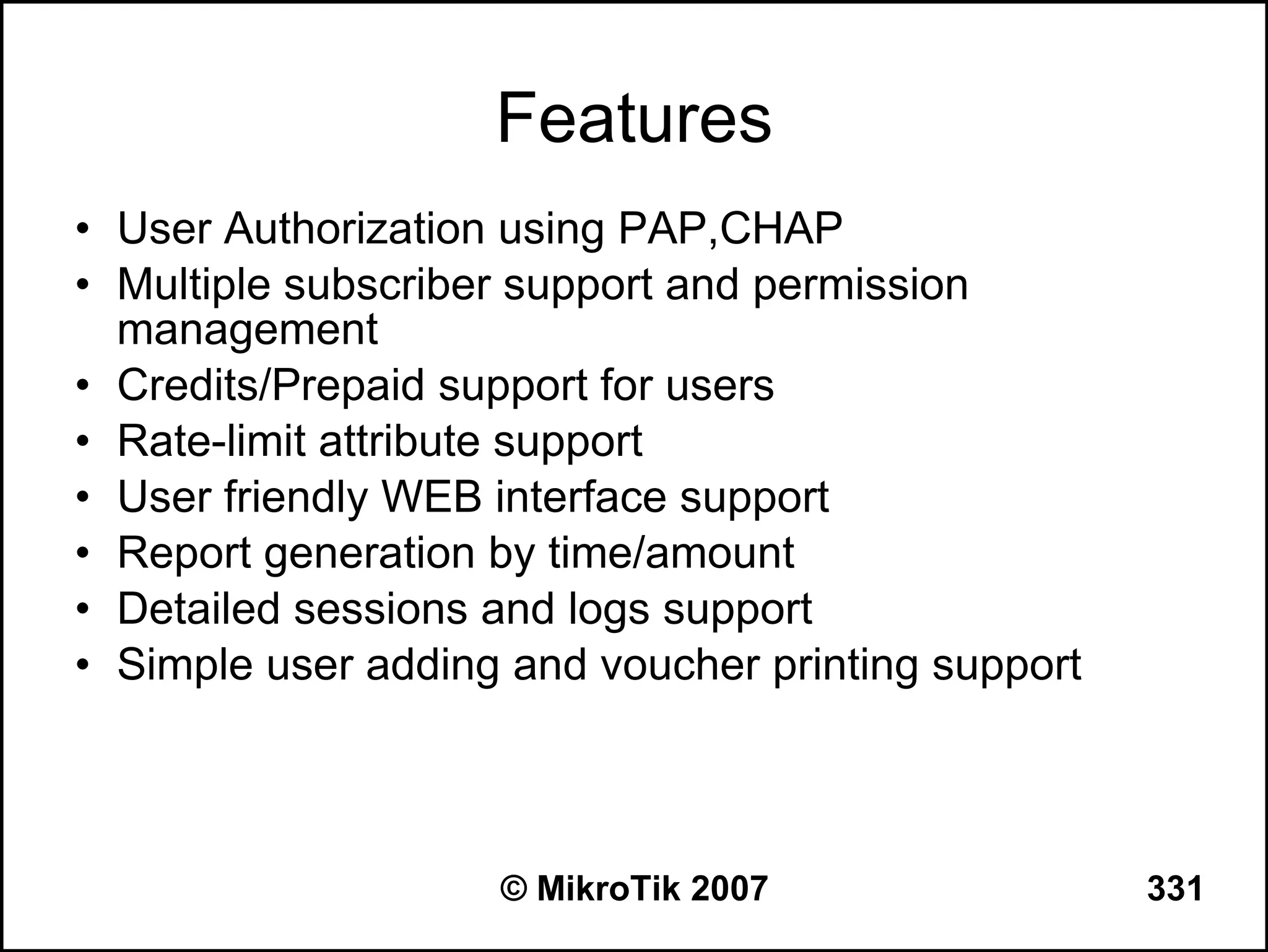 Features
• User Authorization using PAP,CHAP
• Multiple subscriber support and permission
  management
• Credits/Prepaid support for users
• Rate-limit attribute support
• User friendly WEB interface support
• Report generation by time/amount
• Detailed sessions and logs support
• Simple user adding and voucher printing support



                    © MikroTik 2007                 331
 