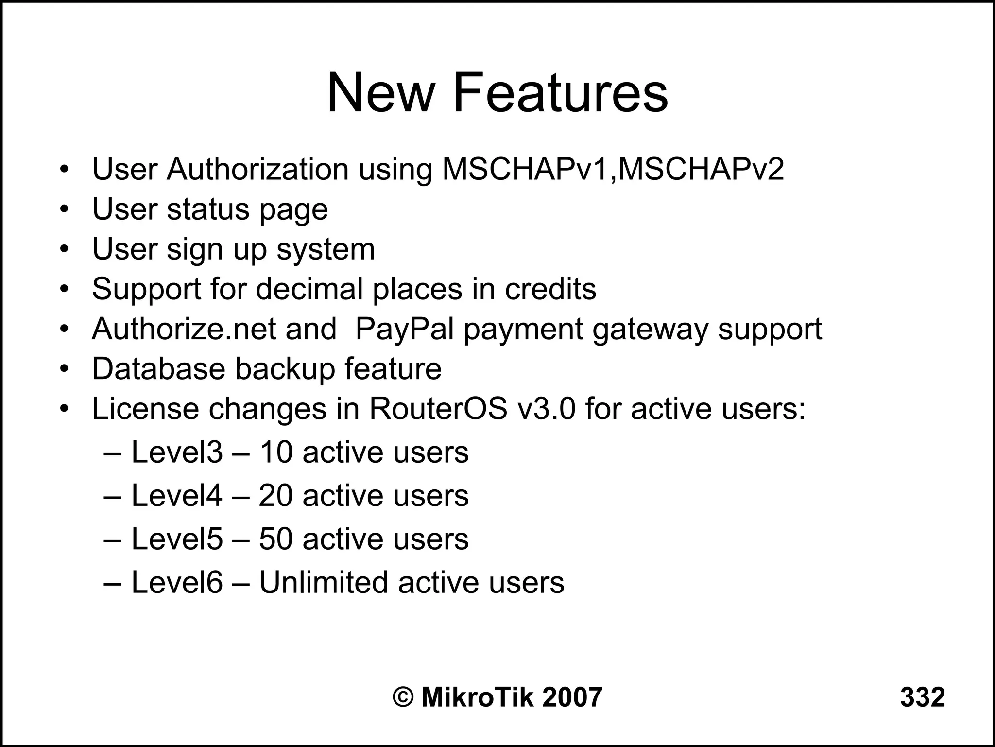 New Features
•   User Authorization using MSCHAPv1,MSCHAPv2
•   User status page
•   User sign up system
•   Support for decimal places in credits
•   Authorize.net and PayPal payment gateway support
•   Database backup feature
•   License changes in RouterOS v3.0 for active users:
     – Level3 – 10 active users
     – Level4 – 20 active users
     – Level5 – 50 active users
     – Level6 – Unlimited active users


                        © MikroTik 2007                  332
 