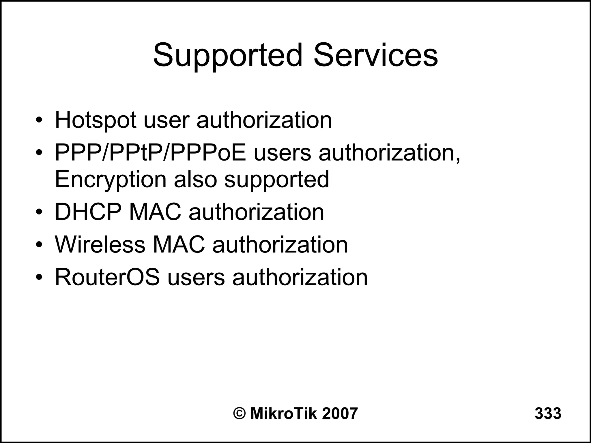 Supported Services
• Hotspot user authorization
• PPP/PPtP/PPPoE users authorization,
  Encryption also supported
• DHCP MAC authorization
• Wireless MAC authorization
• RouterOS users authorization




                 © MikroTik 2007        333
 