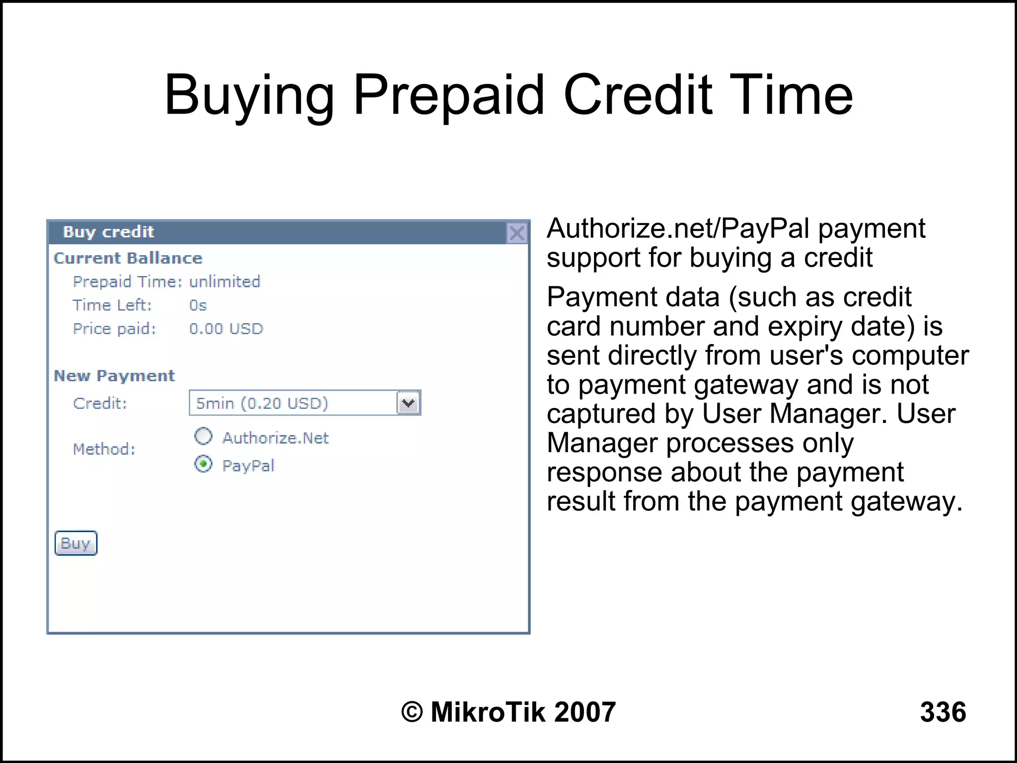 Buying Prepaid Credit Time

               • Authorize.net/PayPal payment
                 support for buying a credit
               • Payment data (such as credit
                 card number and expiry date) is
                 sent directly from user's computer
                 to payment gateway and is not
                 captured by User Manager. User
                 Manager processes only
                 response about the payment
                 result from the payment gateway.




        © MikroTik 2007                        336
 
