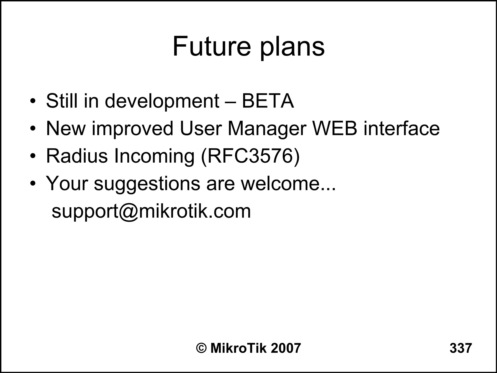 Future plans
•   Still in development – BETA
•   New improved User Manager WEB interface
•   Radius Incoming (RFC3576)
•   Your suggestions are welcome...
    support@mikrotik.com




                  © MikroTik 2007             337
 