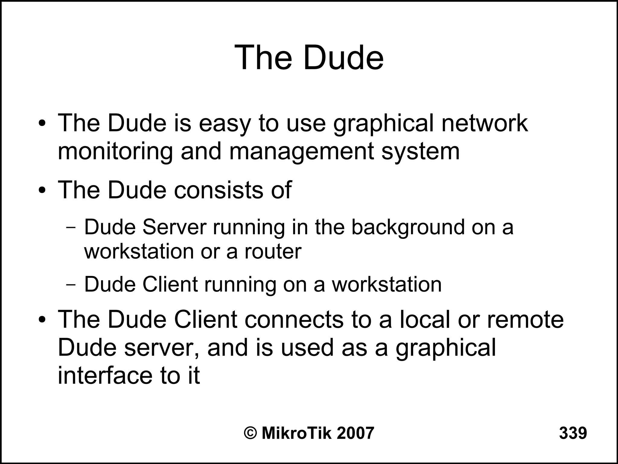 The Dude
●   The Dude is easy to use graphical network
    monitoring and management system
●   The Dude consists of
    –   Dude Server running in the background on a
        workstation or a router
    –   Dude Client running on a workstation
●   The Dude Client connects to a local or remote
    Dude server, and is used as a graphical
    interface to it

                        © MikroTik 2007              339
 