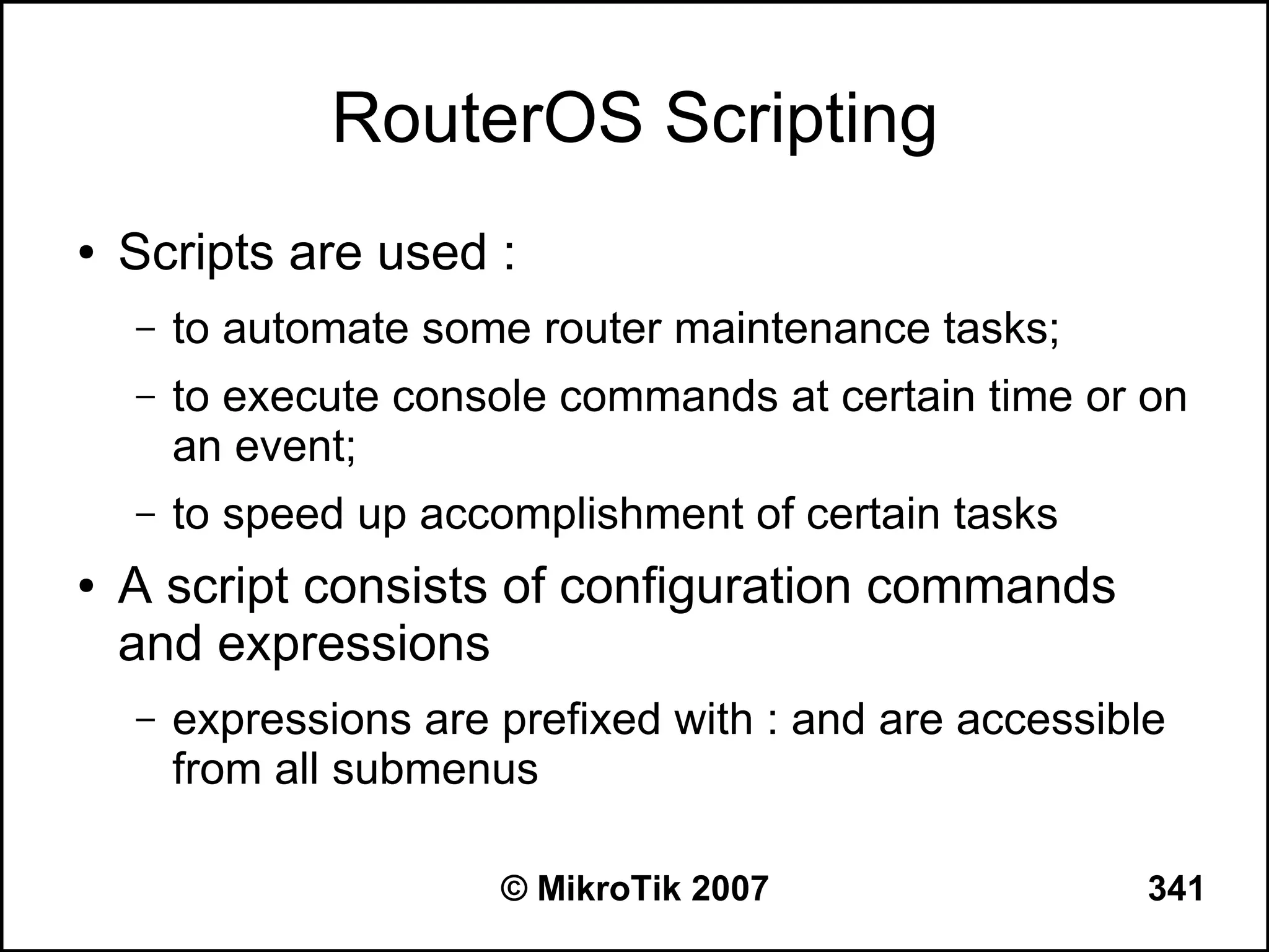 RouterOS Scripting
●   Scripts are used :
    –   to automate some router maintenance tasks;
    –   to execute console commands at certain time or on
        an event;
    –   to speed up accomplishment of certain tasks
●   A script consists of configuration commands
    and expressions
    –   expressions are prefixed with : and are accessible
        from all submenus

                        © MikroTik 2007                  341
 