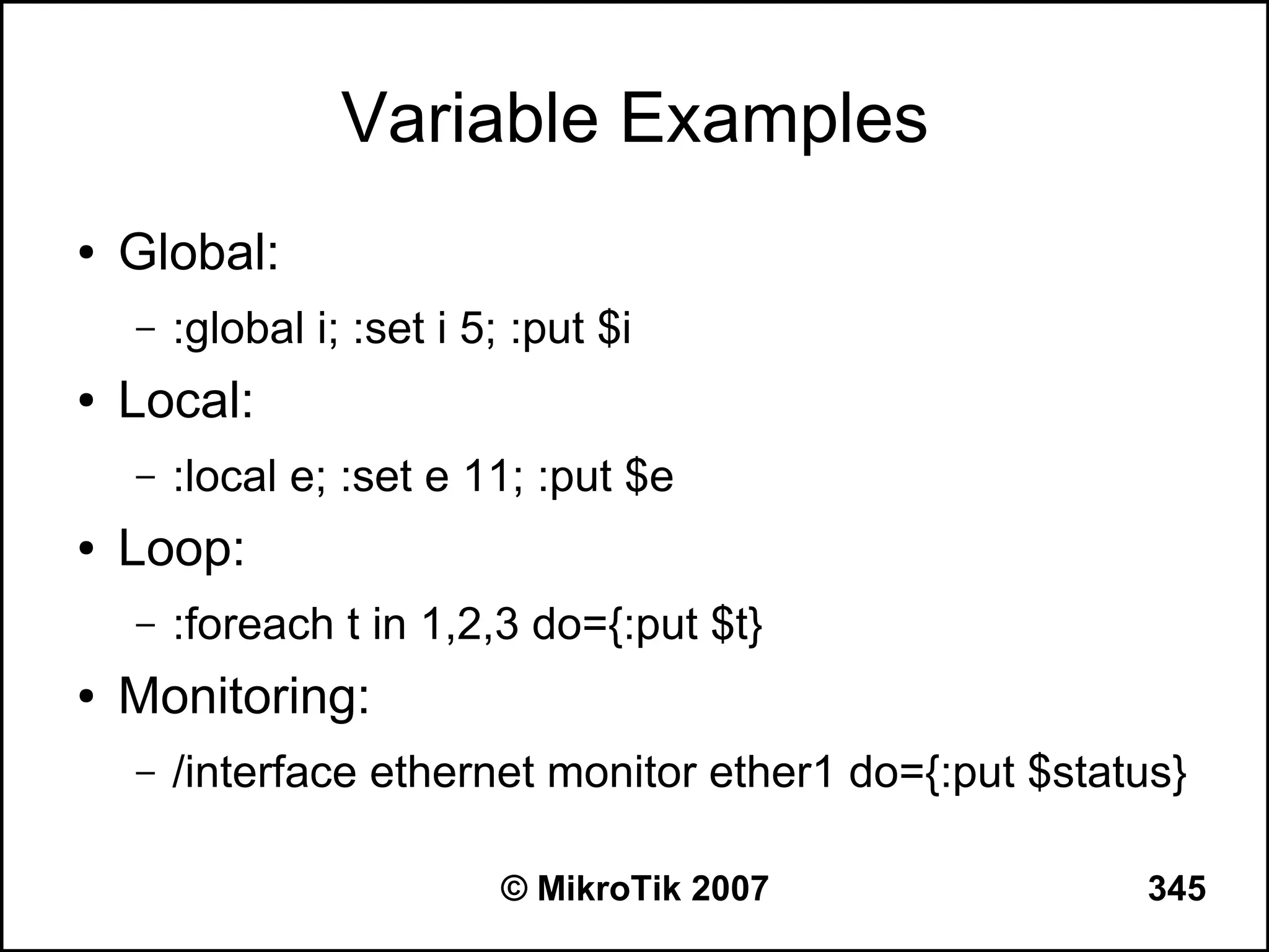 Variable Examples
●   Global:
    –   :global i; :set i 5; :put $i
●   Local:
    –   :local e; :set e 11; :put $e
●   Loop:
    –   :foreach t in 1,2,3 do={:put $t}
●   Monitoring:
    –   /interface ethernet monitor ether1 do={:put $status}

                            © MikroTik 2007              345
 