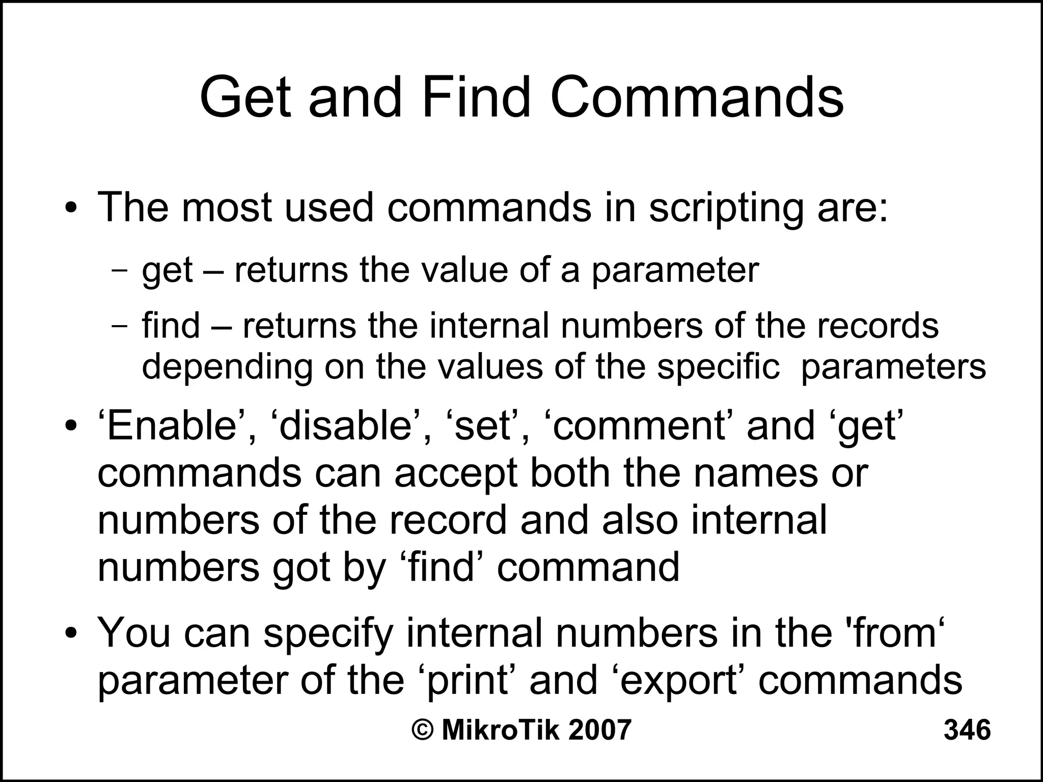 Get and Find Commands
●   The most used commands in scripting are:
    –   get – returns the value of a parameter
    –   find – returns the internal numbers of the records
        depending on the values of the specific parameters
●   ‘Enable’, ‘disable’, ‘set’, ‘comment’ and ‘get’
    commands can accept both the names or
    numbers of the record and also internal
    numbers got by ‘find’ command
●   You can specify internal numbers in the 'from‘
    parameter of the ‘print’ and ‘export’ commands
                        © MikroTik 2007                346
 