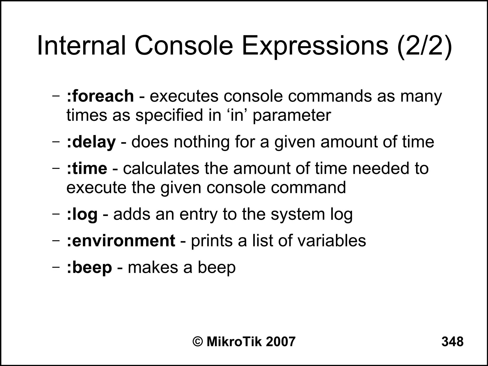 Internal Console Expressions (2/2)
 –   :foreach - executes console commands as many
     times as specified in ‘in’ parameter
 –   :delay - does nothing for a given amount of time
 –   :time - calculates the amount of time needed to
     execute the given console command
 –   :log - adds an entry to the system log
 –   :environment - prints a list of variables
 –   :beep - makes a beep



                      © MikroTik 2007                   348
 