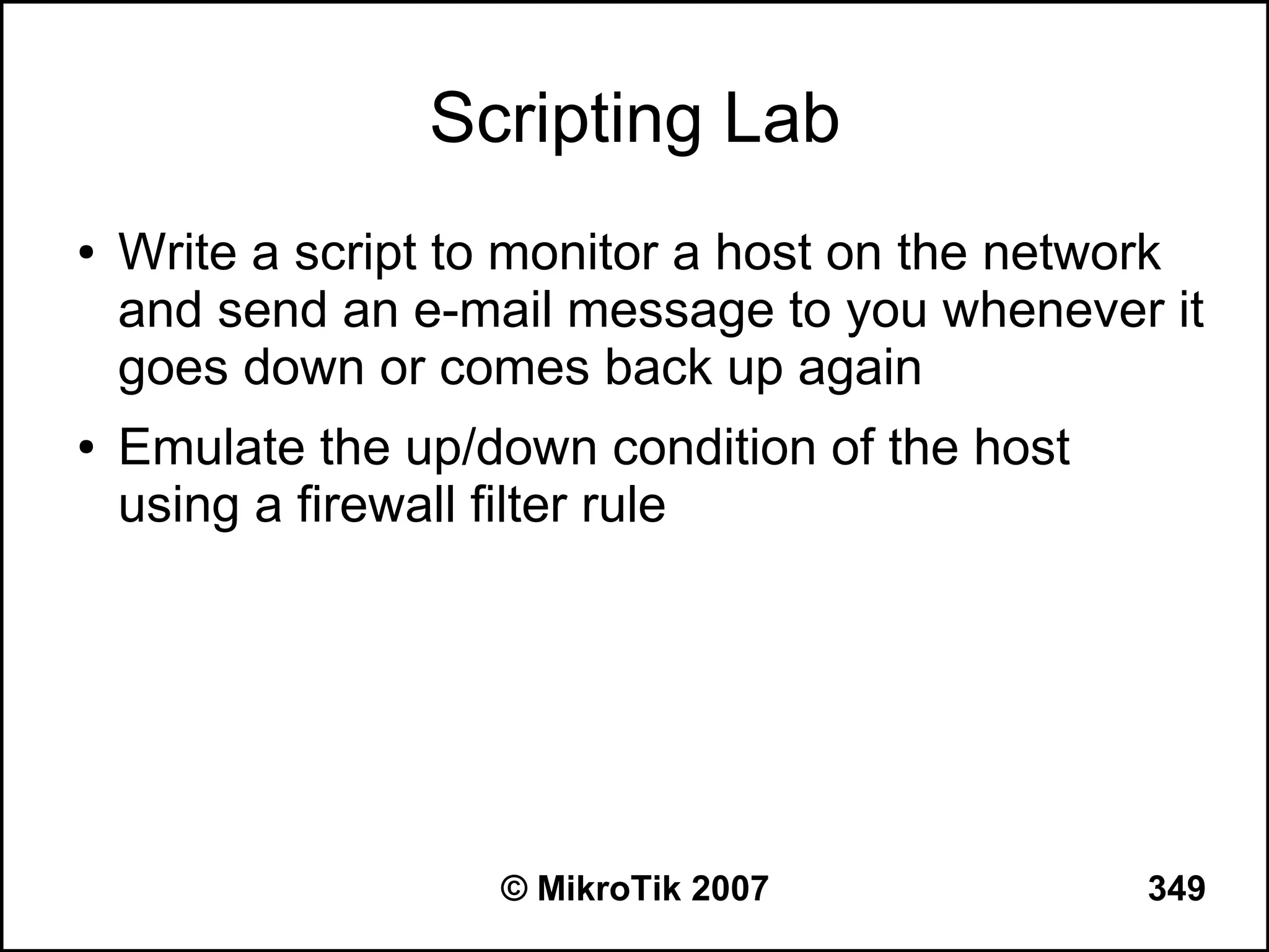 Scripting Lab
●   Write a script to monitor a host on the network
    and send an e-mail message to you whenever it
    goes down or comes back up again
●   Emulate the up/down condition of the host
    using a firewall filter rule




                    © MikroTik 2007             349
 