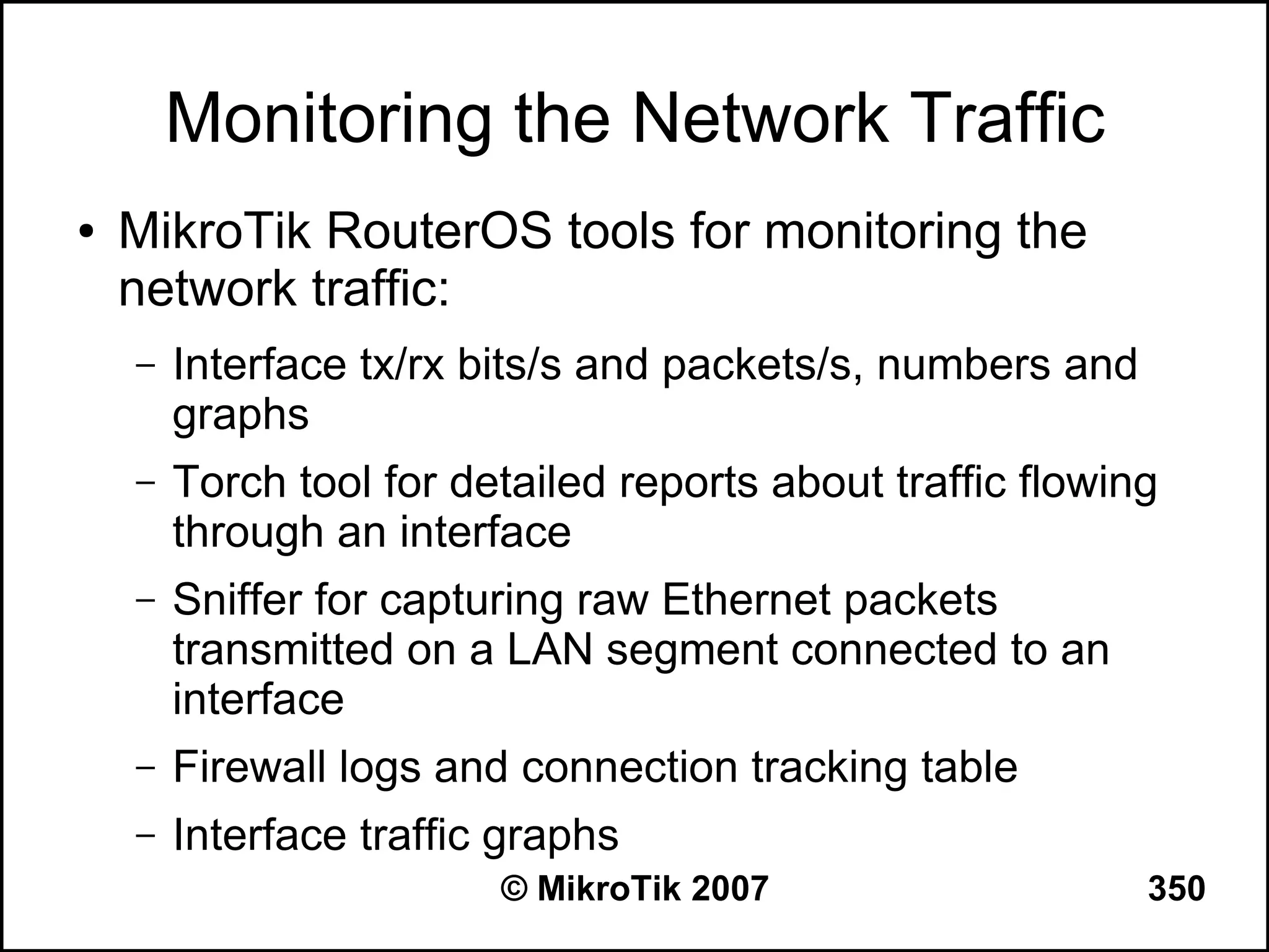 Monitoring the Network Traffic
●   MikroTik RouterOS tools for monitoring the
    network traffic:
    –   Interface tx/rx bits/s and packets/s, numbers and
        graphs
    –   Torch tool for detailed reports about traffic flowing
        through an interface
    –   Sniffer for capturing raw Ethernet packets
        transmitted on a LAN segment connected to an
        interface
    –   Firewall logs and connection tracking table
    –   Interface traffic graphs
                         © MikroTik 2007                    350
 
