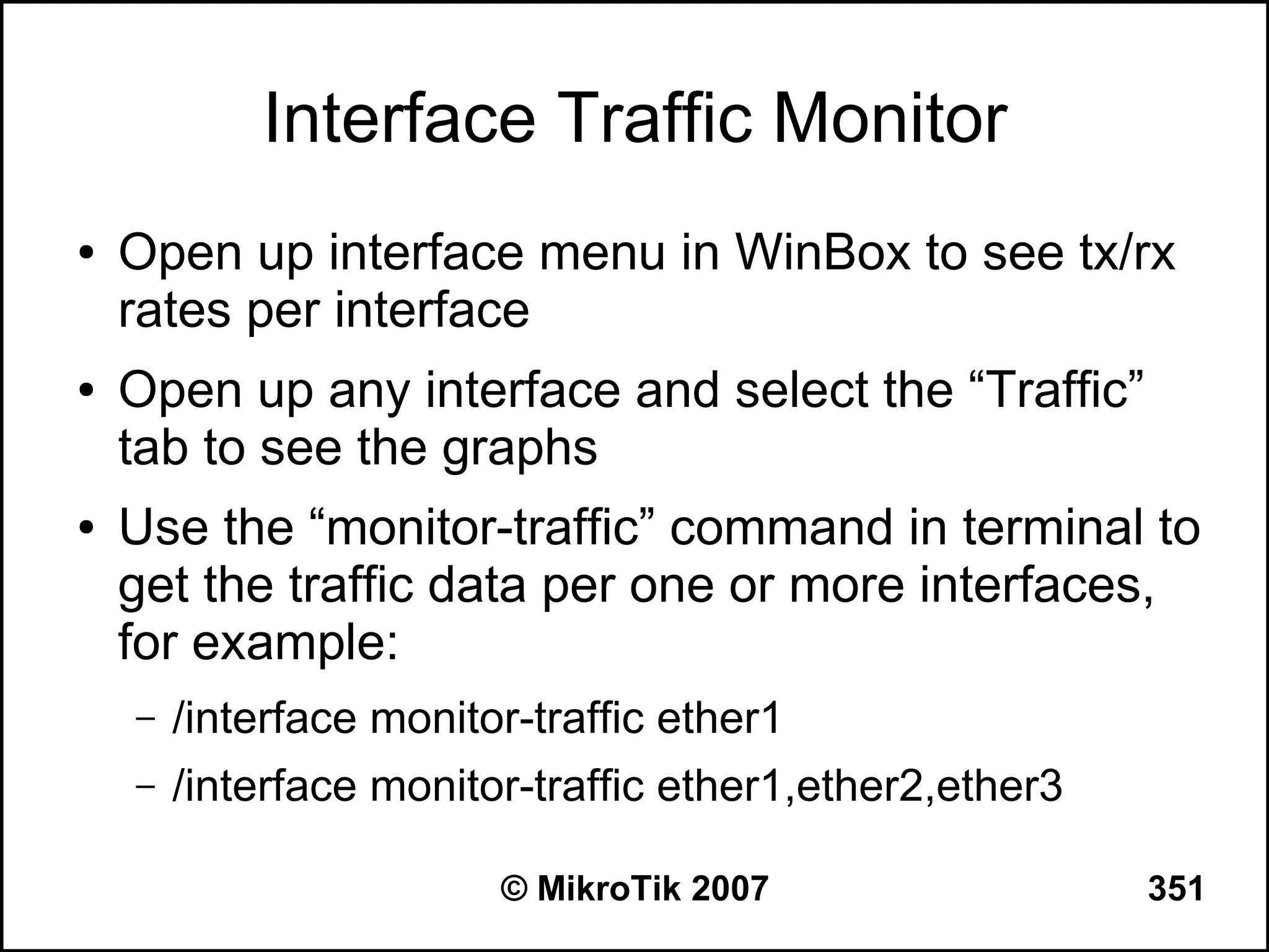 Interface Traffic Monitor
●   Open up interface menu in WinBox to see tx/rx
    rates per interface
●   Open up any interface and select the “Traffic”
    tab to see the graphs
●   Use the “monitor-traffic” command in terminal to
    get the traffic data per one or more interfaces,
    for example:
    –   /interface monitor-traffic ether1
    –   /interface monitor-traffic ether1,ether2,ether3

                         © MikroTik 2007                  351
 