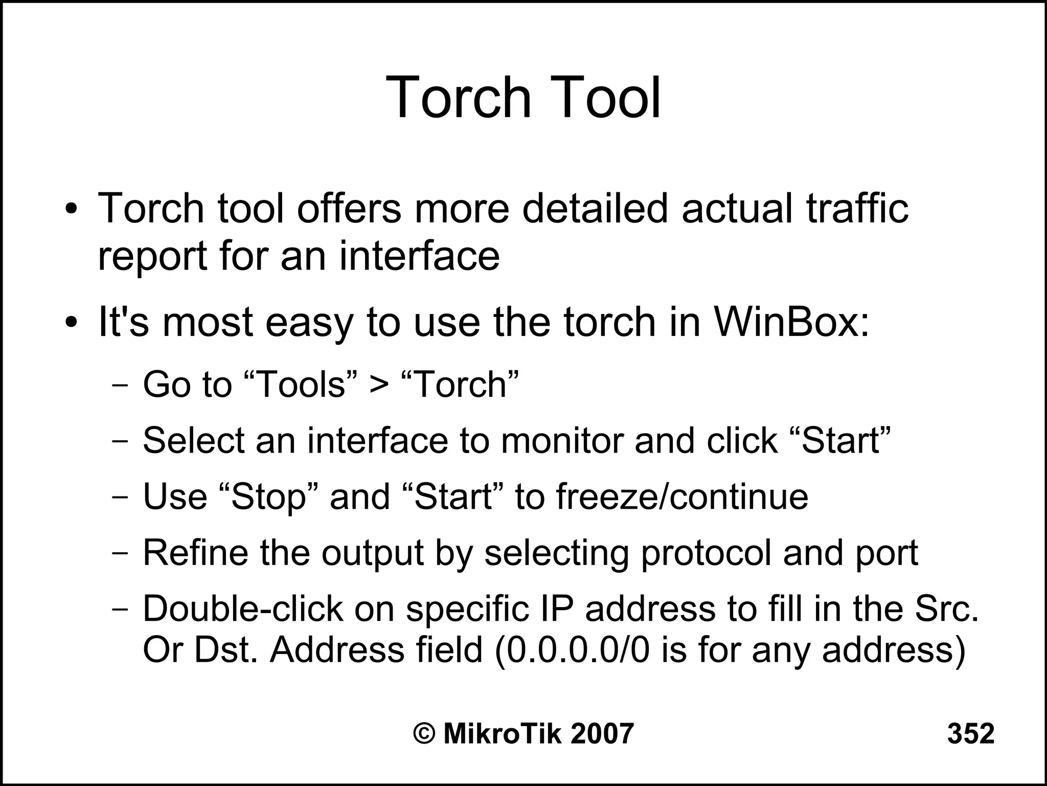 Torch Tool
●   Torch tool offers more detailed actual traffic
    report for an interface
●   It's most easy to use the torch in WinBox:
    –   Go to “Tools” > “Torch”
    –   Select an interface to monitor and click “Start”
    –   Use “Stop” and “Start” to freeze/continue
    –   Refine the output by selecting protocol and port
    –   Double-click on specific IP address to fill in the Src.
        Or Dst. Address field (0.0.0.0/0 is for any address)

                         © MikroTik 2007                    352
 