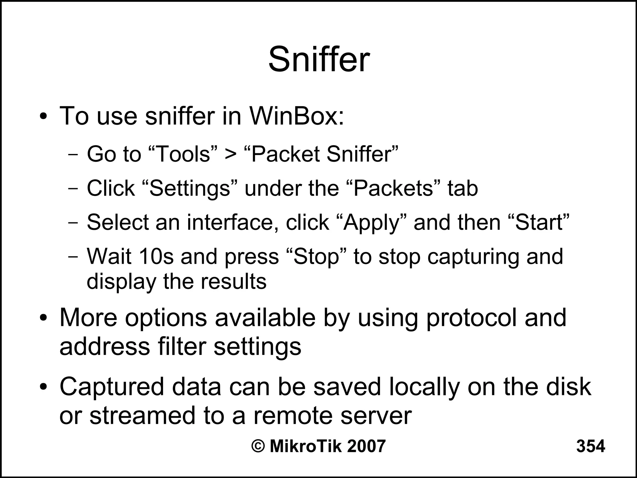 Sniffer
●   To use sniffer in WinBox:
    –   Go to “Tools” > “Packet Sniffer”
    –   Click “Settings” under the “Packets” tab
    –   Select an interface, click “Apply” and then “Start”
    –   Wait 10s and press “Stop” to stop capturing and
        display the results
●   More options available by using protocol and
    address filter settings
●   Captured data can be saved locally on the disk
    or streamed to a remote server
                         © MikroTik 2007                      354
 
