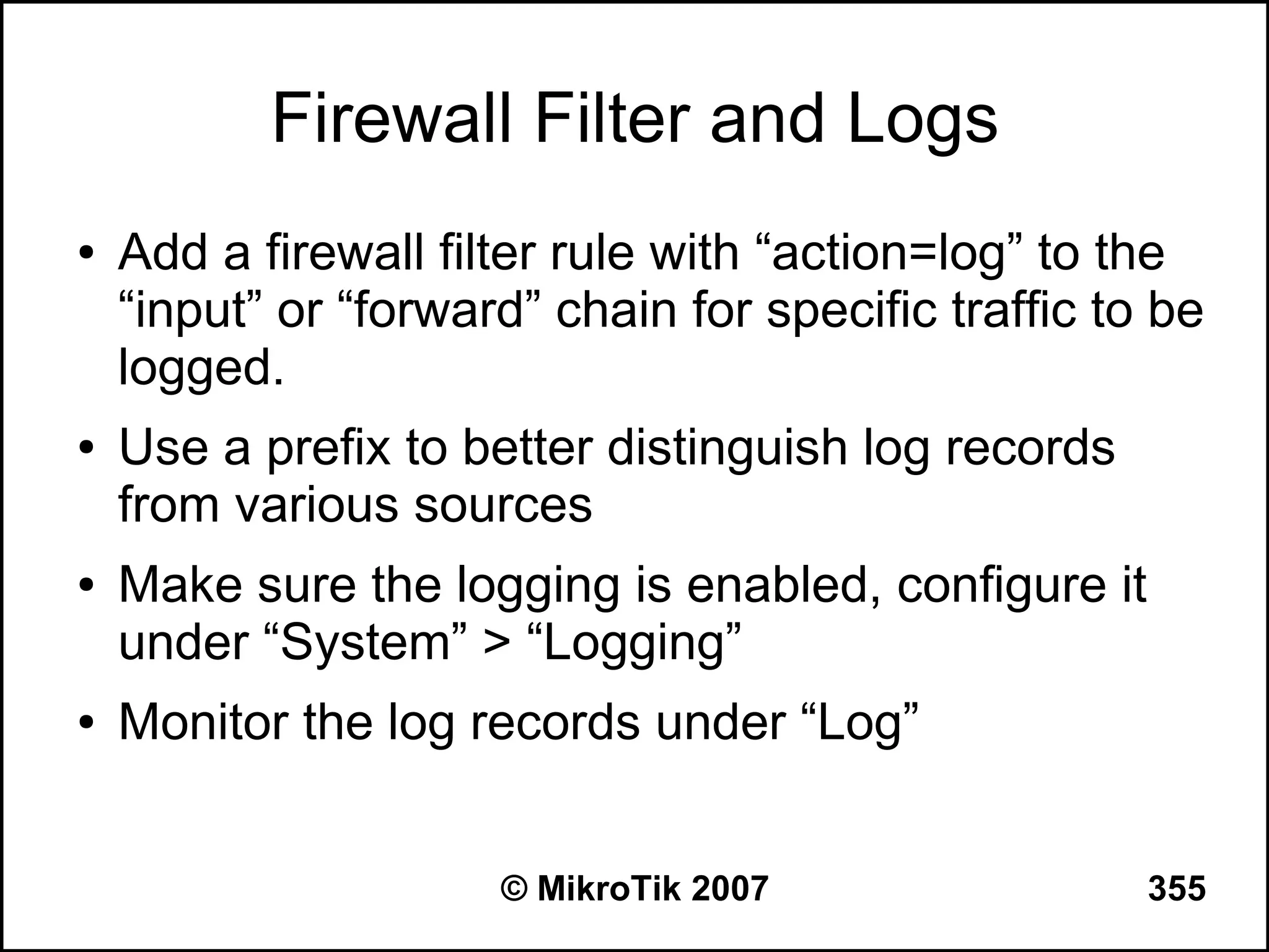 Firewall Filter and Logs
●   Add a firewall filter rule with “action=log” to the
    “input” or “forward” chain for specific traffic to be
    logged.
●   Use a prefix to better distinguish log records
    from various sources
●   Make sure the logging is enabled, configure it
    under “System” > “Logging”
●   Monitor the log records under “Log”


                      © MikroTik 2007                 355
 