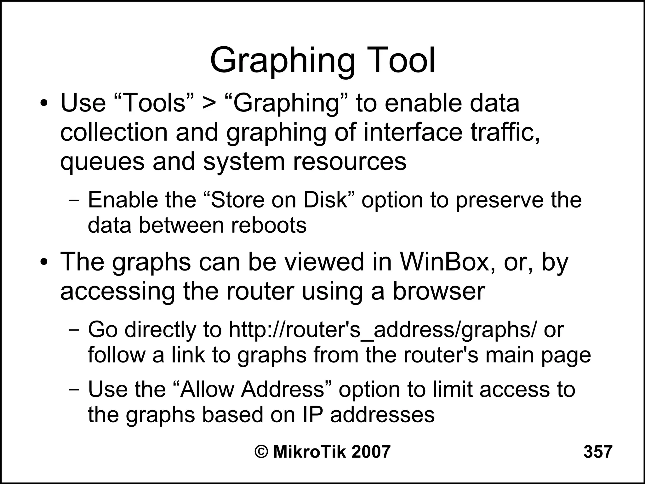 Graphing Tool
●   Use “Tools” > “Graphing” to enable data
    collection and graphing of interface traffic,
    queues and system resources
    –   Enable the “Store on Disk” option to preserve the
        data between reboots
●   The graphs can be viewed in WinBox, or, by
    accessing the router using a browser
    –   Go directly to http://router's_address/graphs/ or
        follow a link to graphs from the router's main page
    –   Use the “Allow Address” option to limit access to
        the graphs based on IP addresses
                        © MikroTik 2007                     357
 