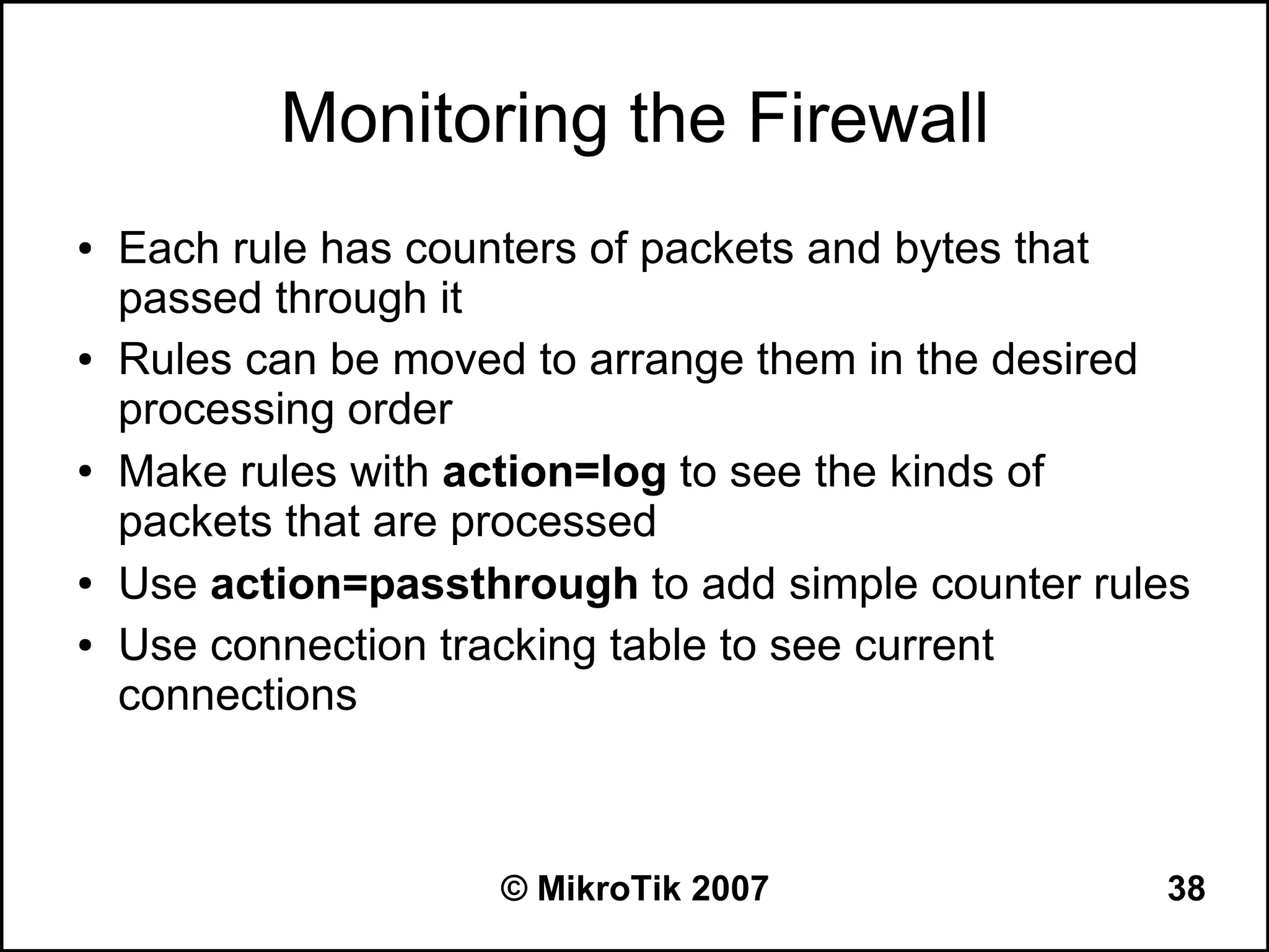 Monitoring the Firewall
●   Each rule has counters of packets and bytes that
    passed through it
●   Rules can be moved to arrange them in the desired
    processing order
●   Make rules with action=log to see the kinds of
    packets that are processed
●   Use action=passthrough to add simple counter rules
●   Use connection tracking table to see current
    connections



                     © MikroTik 2007                38
 