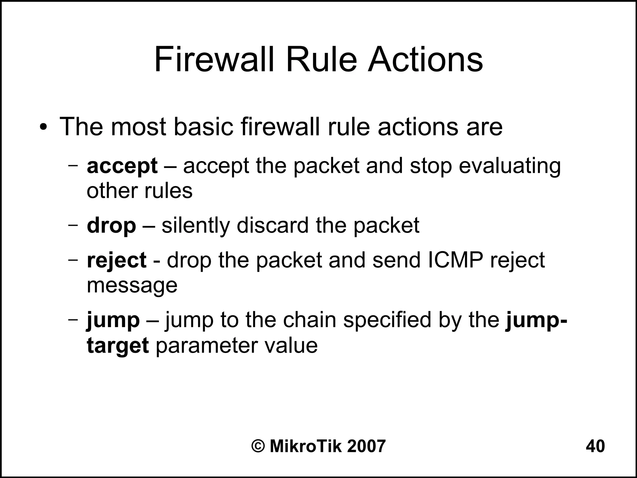 Firewall Rule Actions
●   The most basic firewall rule actions are
    –   accept – accept the packet and stop evaluating
        other rules
    –   drop – silently discard the packet
    –   reject - drop the packet and send ICMP reject
        message
    –   jump – jump to the chain specified by the jump-
        target parameter value



                        © MikroTik 2007                   40
 