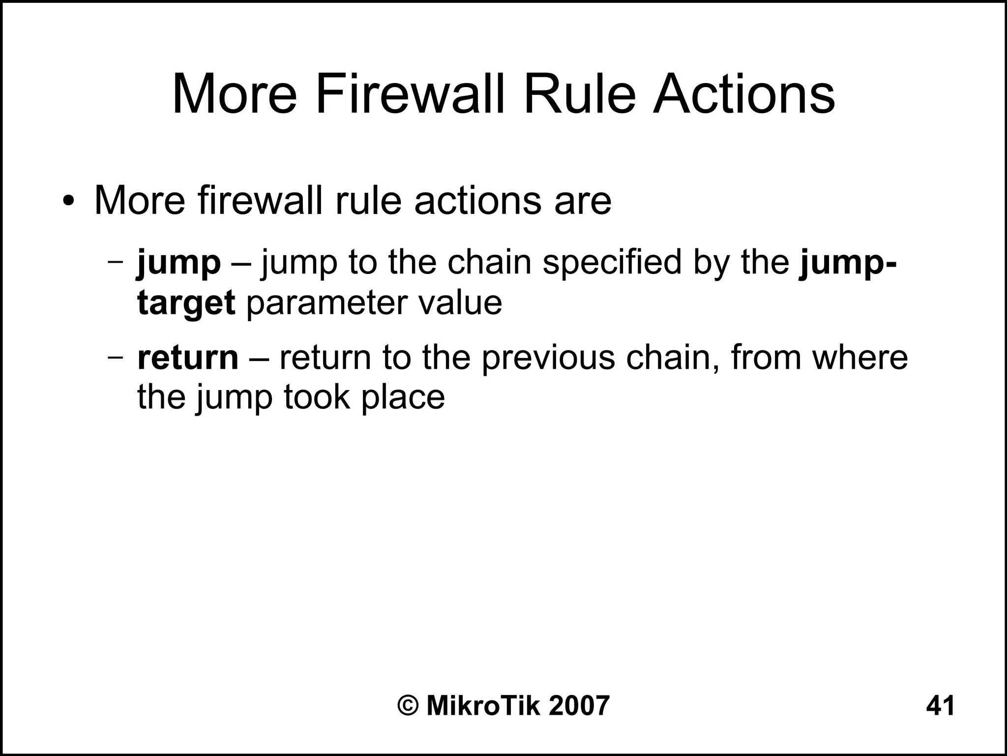More Firewall Rule Actions
●   More firewall rule actions are
    –   jump – jump to the chain specified by the jump-
        target parameter value
    –   return – return to the previous chain, from where
        the jump took place




                        © MikroTik 2007                     41
 