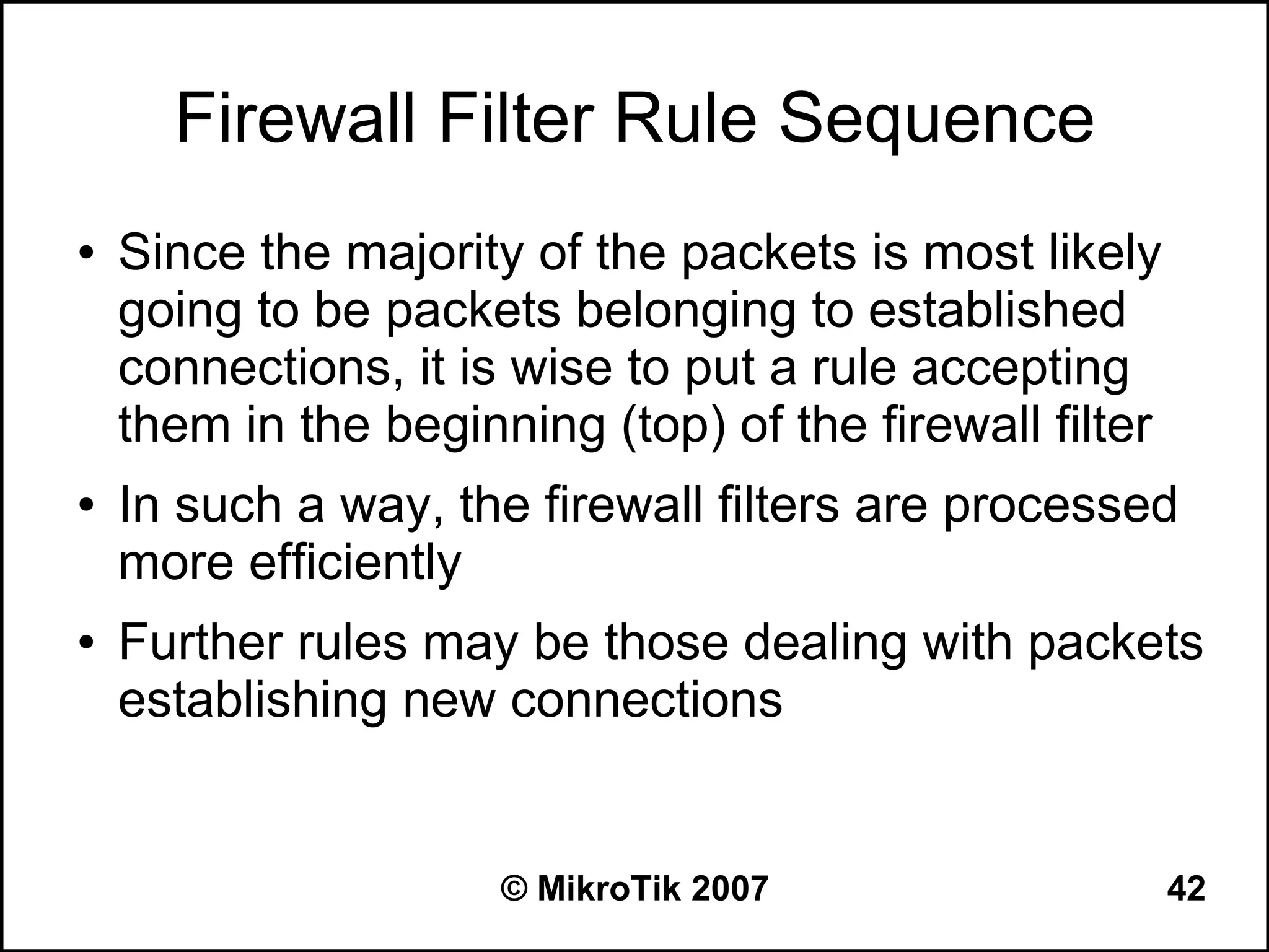 Firewall Filter Rule Sequence
●   Since the majority of the packets is most likely
    going to be packets belonging to established
    connections, it is wise to put a rule accepting
    them in the beginning (top) of the firewall filter
●   In such a way, the firewall filters are processed
    more efficiently
●   Further rules may be those dealing with packets
    establishing new connections


                      © MikroTik 2007                    42
 