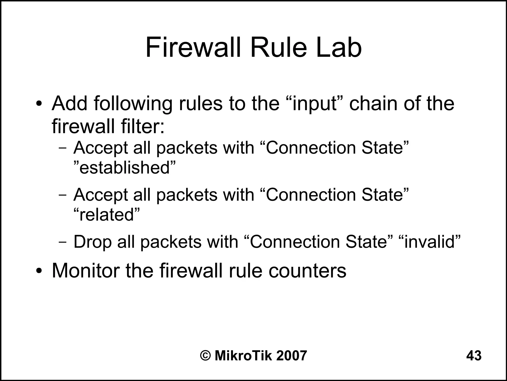 Firewall Rule Lab
●   Add following rules to the “input” chain of the
    firewall filter:
    –   Accept all packets with “Connection State”
        ”established”
    –   Accept all packets with “Connection State”
        “related”
    –   Drop all packets with “Connection State” “invalid”
●   Monitor the firewall rule counters



                        © MikroTik 2007                      43
 