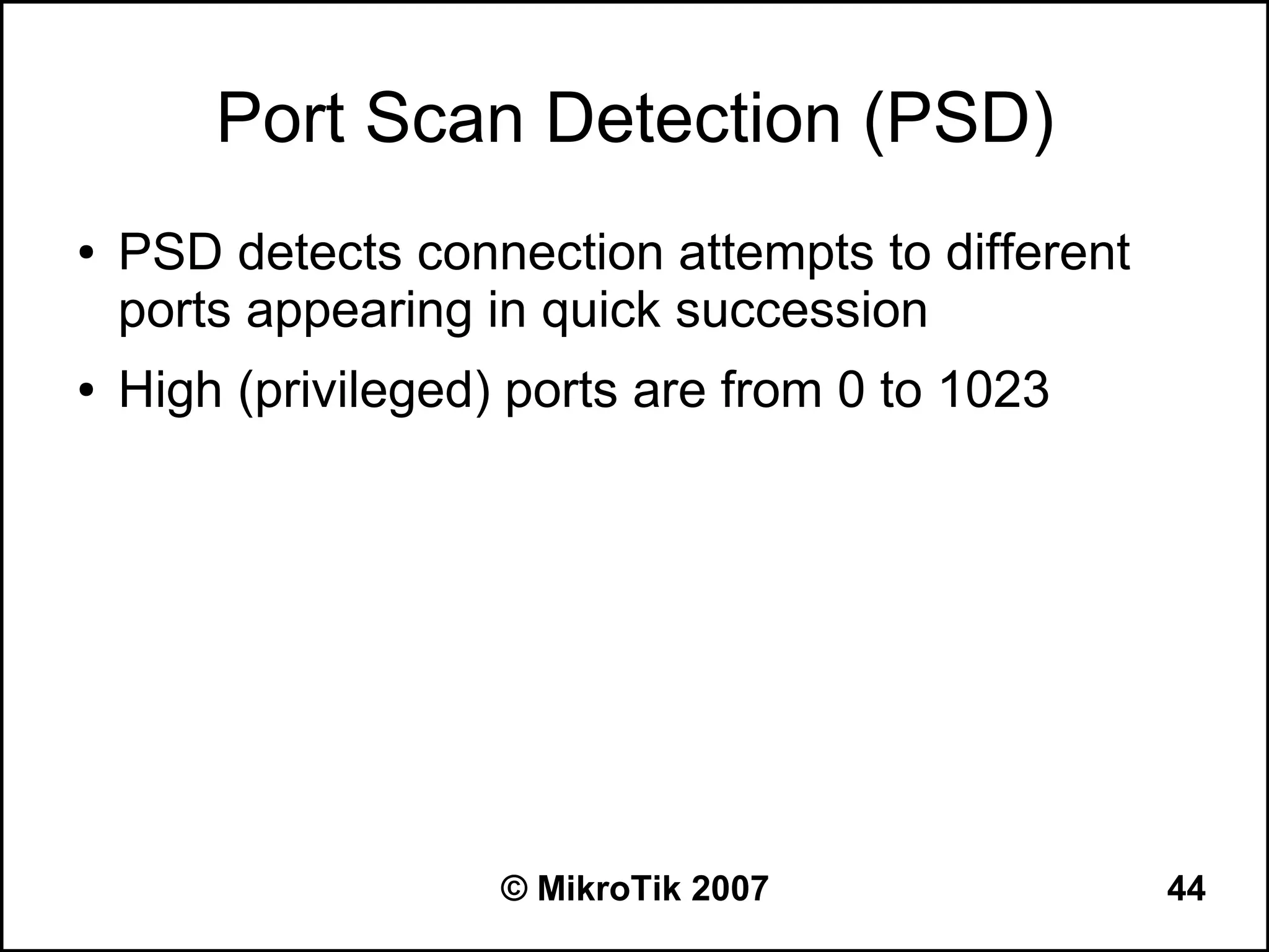 Port Scan Detection (PSD)
●   PSD detects connection attempts to different
    ports appearing in quick succession
●   High (privileged) ports are from 0 to 1023




                     © MikroTik 2007               44
 