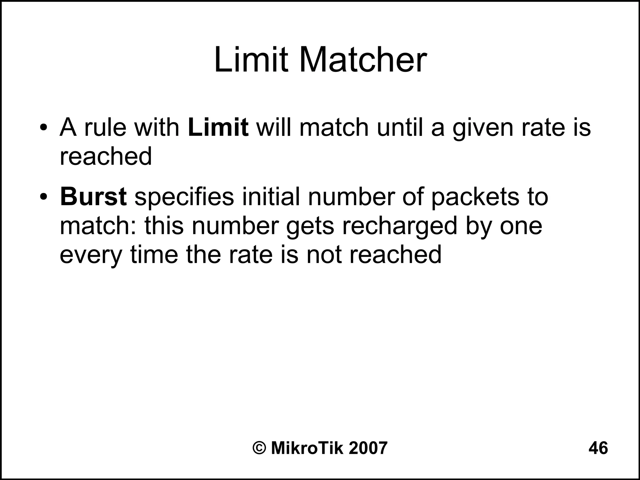 Limit Matcher
●   A rule with Limit will match until a given rate is
    reached
●   Burst specifies initial number of packets to
    match: this number gets recharged by one
    every time the rate is not reached




                      © MikroTik 2007                46
 