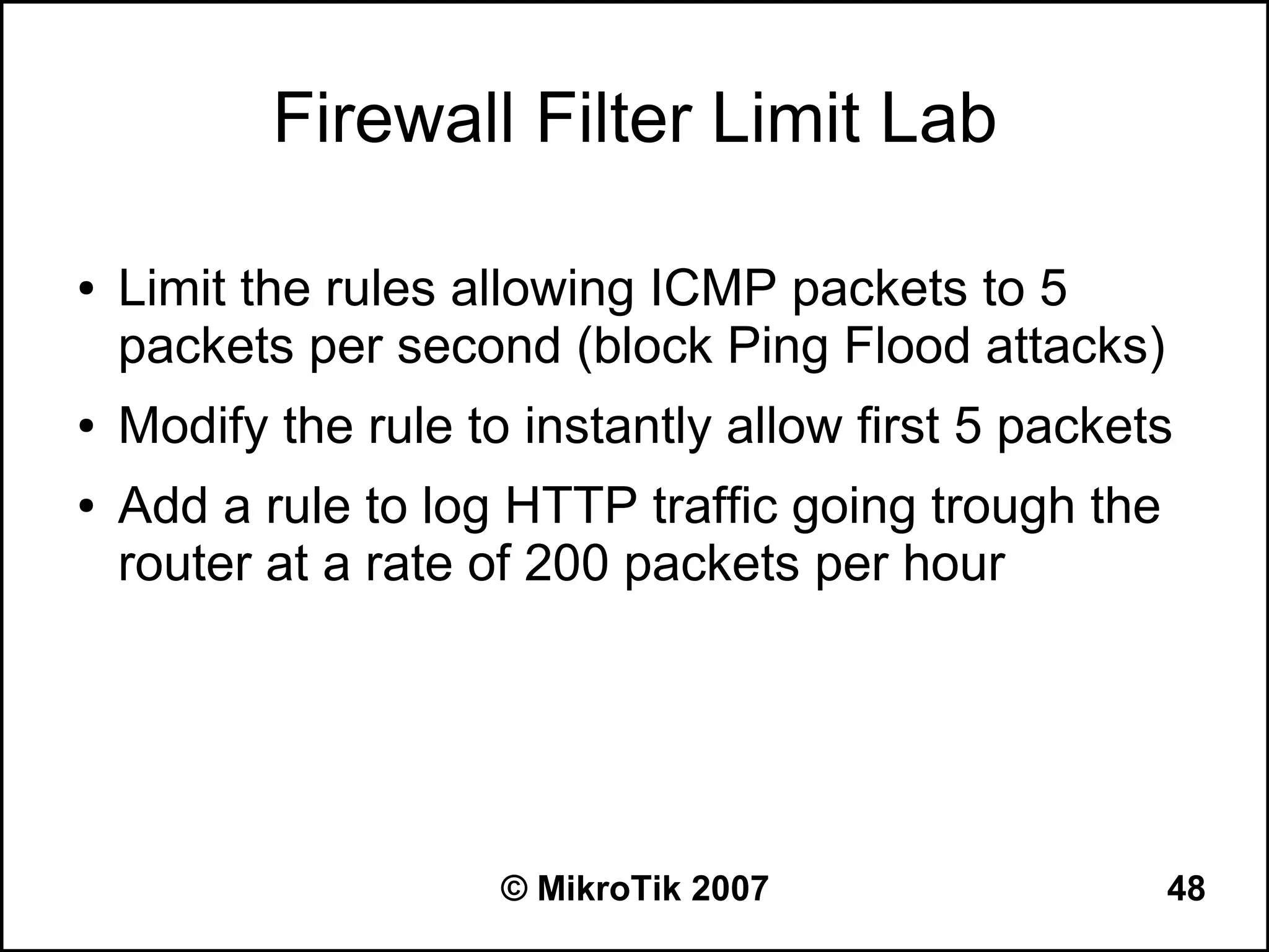 Firewall Filter Limit Lab

●   Limit the rules allowing ICMP packets to 5
    packets per second (block Ping Flood attacks)
●   Modify the rule to instantly allow first 5 packets
●   Add a rule to log HTTP traffic going trough the
    router at a rate of 200 packets per hour




                      © MikroTik 2007                 48
 