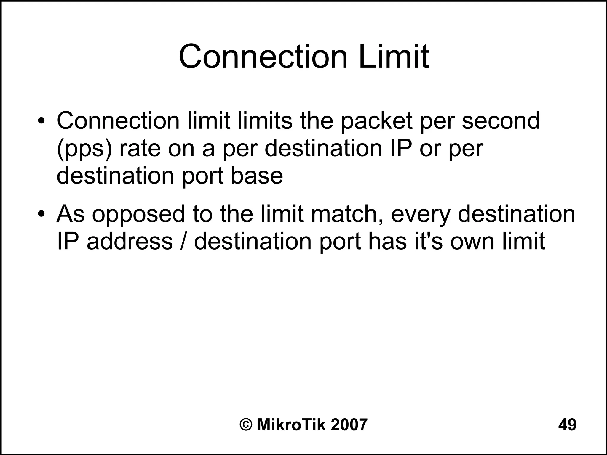 Connection Limit
●   Connection limit limits the packet per second
    (pps) rate on a per destination IP or per
    destination port base
●   As opposed to the limit match, every destination
    IP address / destination port has it's own limit




                     © MikroTik 2007                49
 