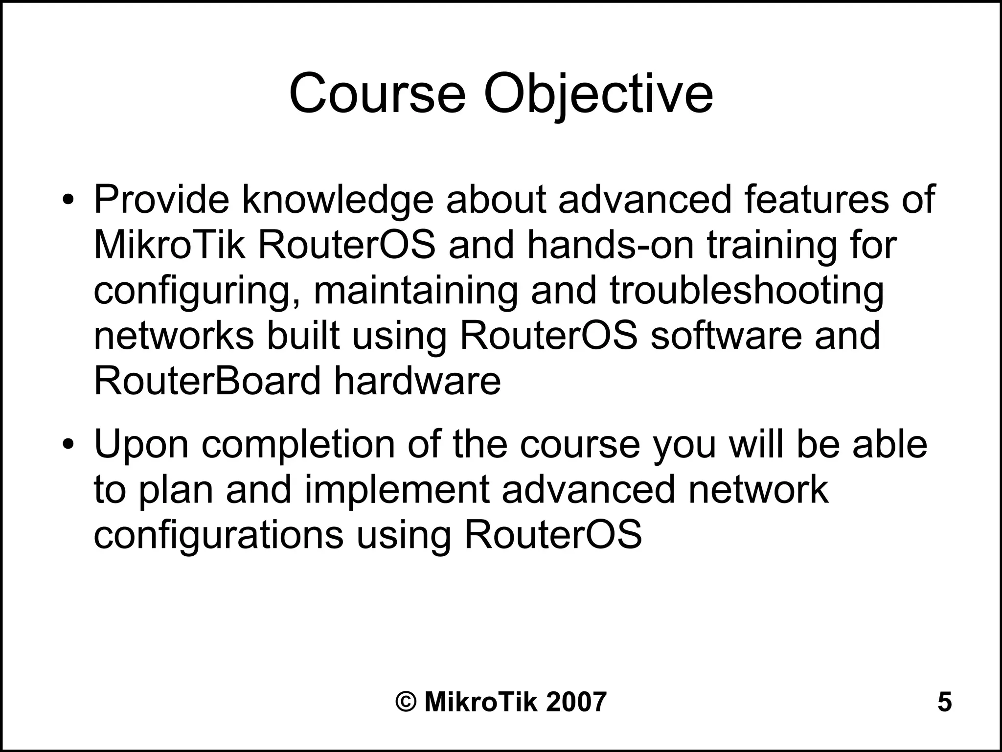 Course Objective
●   Provide knowledge about advanced features of
    MikroTik RouterOS and hands-on training for
    configuring, maintaining and troubleshooting
    networks built using RouterOS software and
    RouterBoard hardware
●   Upon completion of the course you will be able
    to plan and implement advanced network
    configurations using RouterOS



                    © MikroTik 2007                  5
 