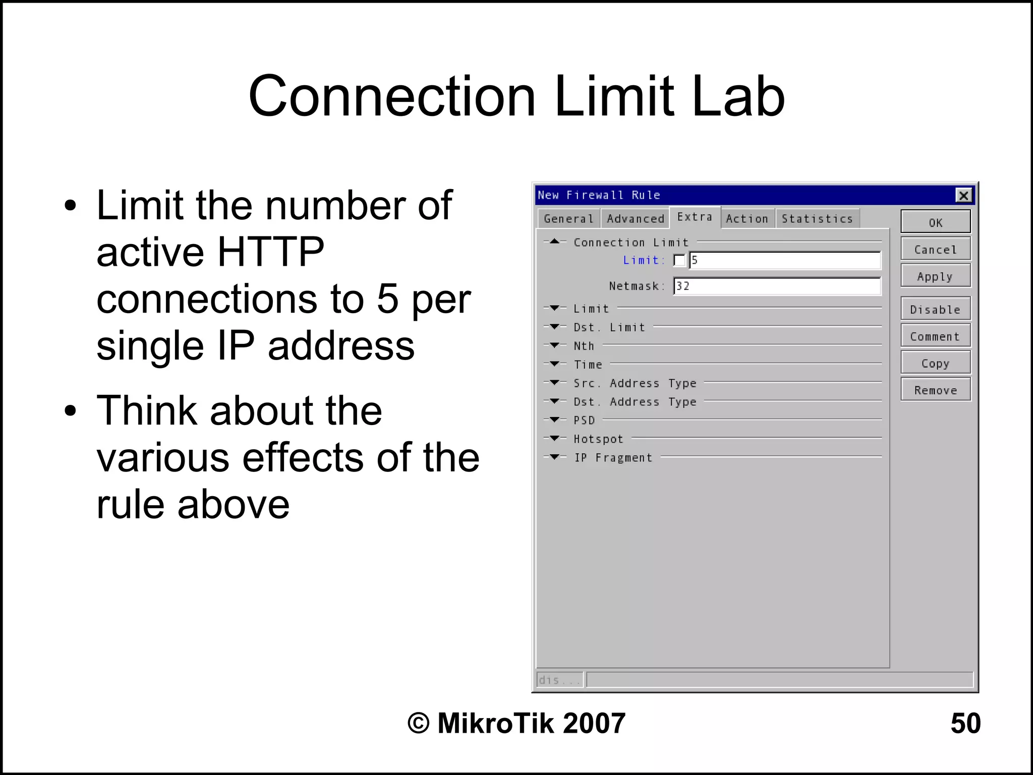Connection Limit Lab
●   Limit the number of
    active HTTP
    connections to 5 per
    single IP address
●   Think about the
    various effects of the
    rule above




                     © MikroTik 2007   50
 