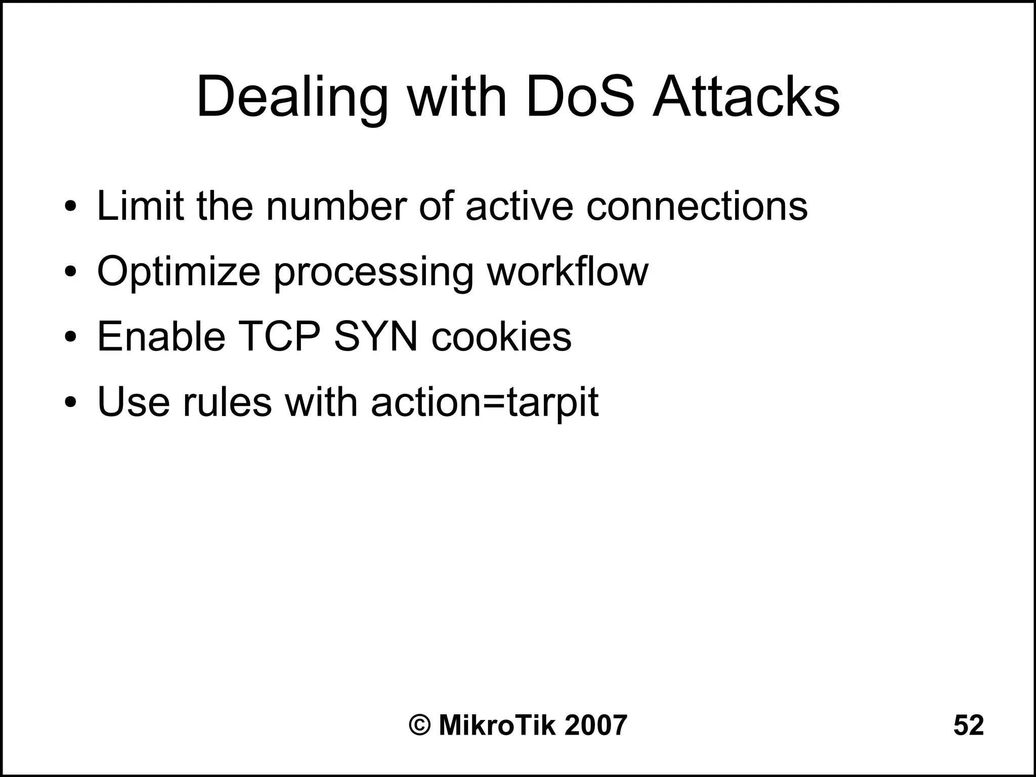 Dealing with DoS Attacks
●   Limit the number of active connections
●   Optimize processing workflow
●   Enable TCP SYN cookies
●   Use rules with action=tarpit




                     © MikroTik 2007         52
 