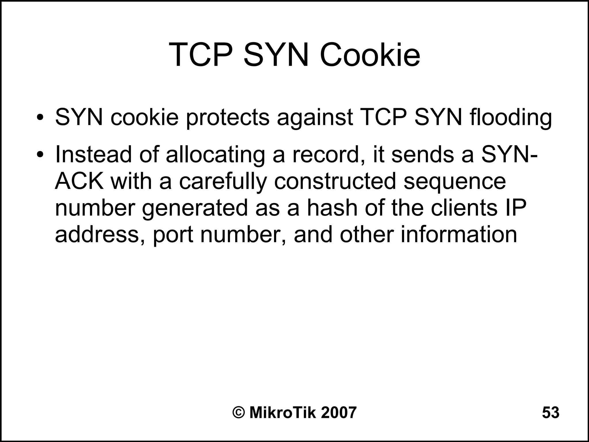 TCP SYN Cookie
●   SYN cookie protects against TCP SYN flooding
●   Instead of allocating a record, it sends a SYN-
    ACK with a carefully constructed sequence
    number generated as a hash of the clients IP
    address, port number, and other information




                     © MikroTik 2007                  53
 