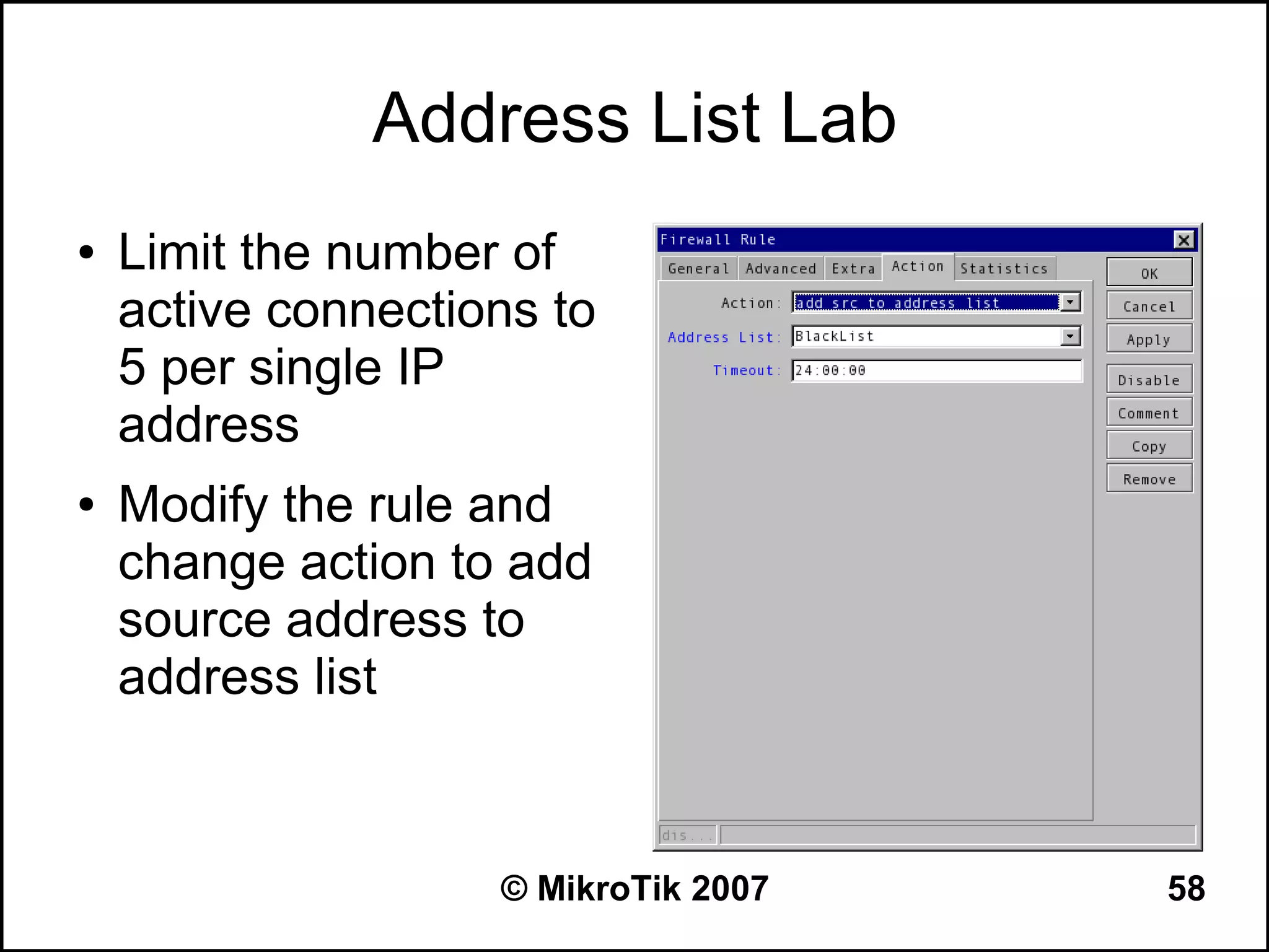 Address List Lab
●   Limit the number of
    active connections to
    5 per single IP
    address
●   Modify the rule and
    change action to add
    source address to
    address list



                    © MikroTik 2007   58
 